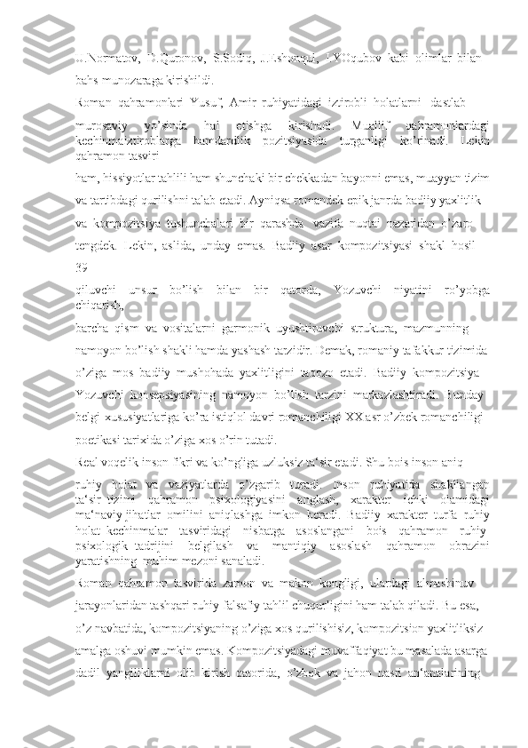U.Normatov,  D.Quronov,  S.Sodiq,  J.Eshonqul,  I.YOqubov  kabi  olimlar  bilan 
bahs-munozaraga kirishildi. 
Roman  qahramonlari  Yusuf,  Amir  ruhiyatidagi  iztirobli  holatlarni   dastlab 
murosaviy     yo’sinda     hal     etishga     kirishadi.     Muallif     qahramonlardagi
kechinmaiztiroblarga   hamdardlik   pozitsiyasida   turganligi   ko’rinadi.   Lekin
qahramon tasviri 
ham, hissiyotlar tahlili ham shunchaki bir chekkadan bayonni emas, muayyan tizim
va tartibdagi qurilishni talab etadi. Ayniqsa romandek epik janrda badiiy yaxlitlik 
va  kompozitsiya  tushunchalari  bir  qarashda   vazifa  nuqtai  nazaridan  o’zaro 
tengdek.  Lekin,  aslida,  unday  emas.  Badiiy  asar  kompozitsiyasi  shakl  hosil 
39
qiluvchi     unsur     bo’lish     bilan     bir     qatorda,     Yozuvchi     niyatini     ro’yobga
chiqarish, 
barcha  qism  va  vositalarni  garmonik  uyushtiruvchi  struktura,  mazmunning 
namoyon bo’lish shakli hamda yashash tarzidir. Demak, romaniy tafakkur tizimida
o’ziga  mos  badiiy  mushohada  yaxlitligini  taqozo  etadi.  Badiiy  kompozitsiya 
Yozuvchi  konsepsiyasining  namoyon  bo’lish  tarzini  markazlashtiradi.  Bunday 
belgi-xususiyatlariga ko’ra istiqlol davri romanchiligi XX asr o’zbek romanchiligi 
poetikasi tarixida o’ziga xos o’rin tutadi. 
Real voqelik inson fikri va ko’ngliga uzluksiz ta‘sir etadi. Shu bois inson aniq 
ruhiy     holat     va     vaziyatlarda     o’zgarib     turadi.     Inson     ruhiyatida     shakllangan
ta‘sir   tizimi     qahramon     psixologiyasini     anglash,     xarakter     ichki     olamidagi
ma‘naviy jihatlar  omilini  aniqlashga  imkon  beradi.  Badiiy  xarakter  turfa  ruhiy
holat   kechinmalar     tasviridagi     nisbatga     asoslangani     bois     qahramon     ruhiy-
psixologik   tadrijini     belgilash     va     mantiqiy     asoslash     qahramon     obrazini
yaratishning  muhim mezoni sanaladi. 
Roman  qahramon  tasvirida  zamon  va  makon  kengligi,  ulardagi  almashinuv 
jarayonlaridan tashqari ruhiy-falsafiy tahlil chuqurligini ham talab qiladi. Bu esa, 
o’z navbatida, kompozitsiyaning o’ziga xos qurilishisiz, kompozitsion yaxlitliksiz 
amalga oshuvi mumkin emas. Kompozitsiyadagi muvaffaqiyat bu masalada asarga 
dadil  yangiliklarni  olib  kirish  qatorida,  o’zbek  va  jahon  nasri  an‘analarining  