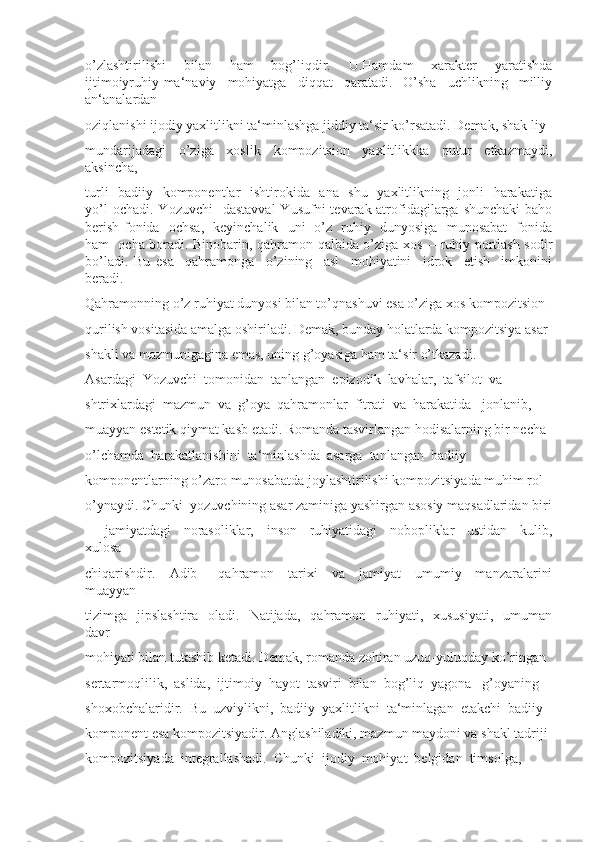 o’zlashtirilishi     bilan     ham     bog’liqdir.     U.Hamdam     xarakter     yaratishda
ijtimoiyruhiy-ma‘naviy     mohiyatga     diqqat     qaratadi.     O’sha     uchlikning     milliy
an‘analardan 
oziqlanishi ijodiy yaxlitlikni ta‘minlashga jiddiy ta‘sir ko’rsatadi. Demak, shak liy 
mundarijadagi   o’ziga   xoslik   kompozitsion   yaxlitlikkka   putur   etkazmaydi,
aksincha, 
turli    badiiy   komponentlar   ishtirokida   ana   shu   yaxlitlikning   jonli   harakatiga
yo’l   ochadi.  Yozuvchi     dastavval  Yusufni   tevarak-atrofidagilarga  shunchaki  baho
berish fonida   ochsa,   keyinchalik   uni   o’z   ruhiy   dunyosiga   munosabat   fonida
ham   ocha boradi. Binobarin, qahramon qalbida o’ziga xos ―ruhiy portlash sodir
bo’ladi.   Bu   esa     qahramonga     o’zining     asl     mohiyatini     idrok     etish     imkonini
beradi. 
Qahramonning o’z ruhiyat dunyosi bilan to’qnashuvi esa o’ziga xos kompozitsion 
qurilish vositasida amalga oshiriladi. Demak, bunday holatlarda kompozitsiya asar 
shakli va mazmunigagina emas, uning g’oyasiga ham ta‘sir o’tkazadi.
Asardagi  Yozuvchi  tomonidan  tanlangan  epizodik  lavhalar,  tafsilot  va 
shtrixlardagi  mazmun  va  g’oya  qahramonlar  fitrati  va  harakatida   jonlanib, 
muayyan estetik qiymat kasb etadi. Romanda tasvirlangan hodisalarning bir necha 
o’lchamda  harakatlanishini  ta‘minlashda  asarga  tanlangan  badiiy 
komponentlarning o’zaro munosabatda joylashtirilishi kompozitsiyada muhim rol 
o’ynaydi. Chunki  yozuvchining asar zaminiga yashirgan asosiy maqsadlaridan biri
–     jamiyatdagi     norasoliklar,     inson     ruhiyatidagi     nobopliklar     ustidan     kulib,
xulosa 
chiqarishdir.     Adib       qahramon     tarixi     va     jamiyat     umumiy     manzaralarini
muayyan 
tizimga    jipslashtira   oladi.   Natijada,     qahramon   ruhiyati,    xususiyati,     umuman
davr 
mohiyati bilan tutashib ketadi. Demak, romanda zohiran uzuq-yuluqday ko’ringan 
sertarmoqlilik,  aslida,  ijtimoiy  hayot  tasviri  bilan  bog’liq  yagona   g’oyaning 
shoxobchalaridir.  Bu  uzviylikni,  badiiy  yaxlitlikni  ta‘minlagan  etakchi  badiiy 
komponent esa kompozitsiyadir. Anglashiladiki, mazmun maydoni va shakl tadriji 
kompozitsiyada  integrallashadi.  Chunki  ijodiy  mohiyat  belgidan  timsolga,  