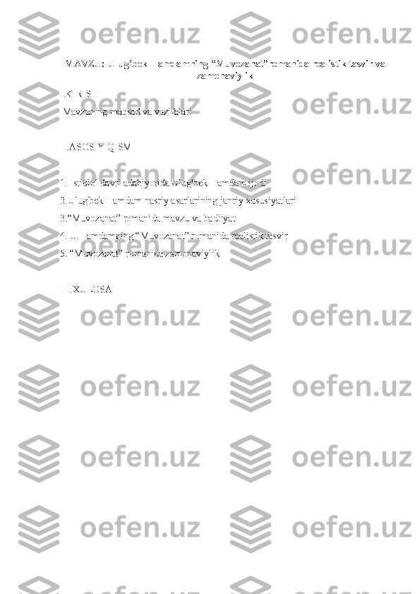MAVZU:   Ulug’bek Hamdamning “Muvozanat”romanida realistik tasvir va
zamonaviylik
I.KIRISH
  Mavzuning maqsad va vazifalari
II.ASOSIY QISM
1. Istiqlol davri adabiyotida Ulug'bek Hamdam ijodi
2.Ulug'bek Hamdam nasriy asarlarining janriy xususiyatlari
3.“Muvozanat” romanida mavzu va badiiyat
4. U.Hamdamning “Muvozanat” romanida realistik tasvir
5. “Muvozanat” romanida zamonaviylik
III.XULOSA  