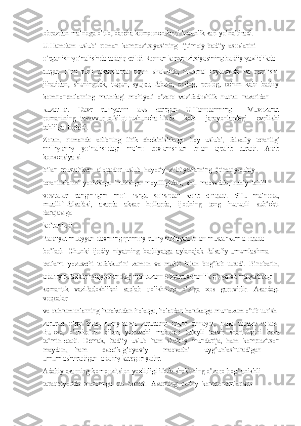 obrazdan ma‘noga o’tib, barcha komponentlarni butunlik sari yo’naltiradi. 
U.Hamdam  uslubi  roman  kompozitsiyasining   ijtimoiy-badiiy  asoslarini 
o’rganish yo’nalishida tadqiq etildi. Roman kompozitsiyasining badiiy yaxlitlikda 
tutgan  o’rni  turli  rakurslarda:  tizim  shak lida,  material  joylashishi  va  qurilishi
jihatidan,  shuningdek,  tugun,  syujet,  fabula,  epilog,  prolog,  echim  kabi  badiiy
komponentlarning  matndagi  mohiyati  o’zaro  vazifadoshlik  nuqtai  nazaridan 
kuzatildi.     Davr     ruhiyatini     aks     ettirgan     U.Hamdamning     ―Muvozanat
romanining   tasavvur-tafsilot-tushuncha-ifoda     kabi     jarayonlardagi     evrilishi
tahlilga  tortildi. 
Zotan,   romanda   adibning   lirik   chekinishlarga   boy   uslubi,   falsafiy   teranligi
milliydiniy     yo’nalishdagi     ma‘no     tovlanishlari     bilan     ajralib     turadi.     Adib
konsepsiya si 
bilan  mustahkam  aloqador  uslub  hayotiy  ziddiyatlarning  ijtimoiy-ruhiy 
teranliklarini  yoritishga  intilishga  moyilligidan,  shu  maqsadda,  ruhiy  tahlil 
vositalari     ranginligini     mo’l     ishga     solishdan     kelib     chiqadi.     SHu     ma‘noda,
muallif   falsafasi,     asarda     aksar     hollarda,     ijodning     teng     huquqli     sub‘ekti
darajasiga 
ko’tariladi. 
Badiiyat muayyan davrning ijtimoiy-ruhiy mohiyati bilan mustahkam aloqada 
bo’ladi.  Chunki  ijodiy  niyatning  badiiyatga  aylanajak  falsafiy-umumlashma 
qatlami  yozuvchi  tafakkurini  zamon  va  muhit  bilan  bog’lab  turadi.  Binobarin,
adabiy tafakkur miqyoslaridagi muntazam o’zgaruvchanlik g’oya va maqsaddagi 
semantik   vazifadoshlikni   saqlab   qolishning   o’ziga   xos   garovidir.   Asardagi
voqealar 
va qahramonlarning harakatdan holatga, holatdan harakatga muntazam o’tib turish 
zarurati  o’rni  bilan  ruhiy-tahlil  zaruratini  inkor  etmaydi,  balki  taqozo  qiladi.
Bu esa,    o’rni-o’rni   bilan,   yozuvchi    mahorati   tufayli    tasvir    shartliligini   ham
ta‘min etadi.  Demak,  badiiy  uslub  ham  shakliy  mundarija,  ham  kompozitson
maydon,   ham     estetik-g’oyaviy     maqsadni     uyg’unlashtiradigan     –
umumlashtiradigan  adabiy kategoriyadir. 
Adabiy asarning kompozitsion yaxlitligi ifoda shaklining o’zaro bog’lanishli 
taraqqiyotida  maromiga  eta  boradi.  Asarning  badiiy  komponentlariaro  