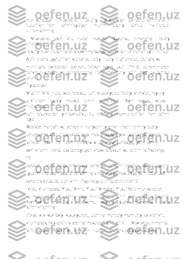 munosabatdagi     muvozanat     uslubiy     yaxlitlikdan   tashqari,   kompozitsion
butunlikni   ham     ta‘minlaydigan     muhim     adabiy     atribut     hisoblanadi.
U.Hamdamning 
―Muvozanat     asari     shu     nuqtai     nazardan     kuzatilsa,     romanning       badiiy
to’qimalari 
falsafiy mushohadaning epik tasvir markaziga intilishidan oziqlanishi ayon bo’ladi.
Adib  poetik  uyg’unlikni  saqlashda  oddiy  nutqiy  bog’lamalar,  dialogik  va 
monologik   lavhalardan   tashqari,   ba‘zan   bayon   usuli   o’rnida   qahramonlararo
bahsmunozaradan   va   qahramonning   o’zini-o’zi   ruhiy   tahlil   etish   usullaridan
unumli 
foydalangan. 
Muallif  ichki  nutq,  xatti-harakat,  turli  situatsiyalar,  badiiy  shtrixlar,  hayotiy 
tafsilotlarni     asosiy     maqsad     tomon     yo’naltiradi.     Ayni     paytda,     voqea   -
hodisalarga 
turli     rakurslardan     yondashadiki,     bu     polifonik     mazmundorlikni     ham     ta‘min
laydi. 
Xarakter  mantig’i  va  qahramon  ruhiyatini  yoritish  orqali  ijtimoiy-badiiy 
umumlashmalarni  ifodalashda  epik  makon  kategoriyasi  talablariga  tayanib  ish 
ko’radi.  Tasvir  o’q  ildizini  ob‘ektiv  voqelikning  sub‘ektga,  ya‘ni  zamon 
evrilishlarini  o’zida  aks  ettirayotgan  shaxs  tafakkuri  va  qalbini  ko’rsatishga 
42
qaratadi.  Ushbu  faslda  romandagi  qahramon  tabiatini  belgilab,  davr  ruhiyatini
uyushtirib turuvchi estetik markazning kompozitsiya masalasiga kelib tutashuvchi 
semantik-struktural qurilishini o’rganishga alohida e‘tibor berildi. 
Ishda,  shuningdek,  Yusuf-Amir,  Yusuf-Mirazim,  Yusuf-Said  munosabatlari 
va   muloqotlari     Yusufning   ichki   monologlarini   tahlil   etish   orqali   ko’rsatildi.
Savoljavob,     monolog,     muhokama,     xayoliy-illyuziv     munozara,     dialog
ko’rinishlarining 
o’ziga  xos  vazifaviy  xususiyatlari,  ularning  mantiqiy-mazmuniy  asoslanishi, 
shuningdek, psixoanalitik teranligi masalalari tahlil etildi. ―Muvozanat romanida 
ko’p  qatlamli  muallif  va  qahramon  nutqlari,  dialogik  tafakkur  asarning  