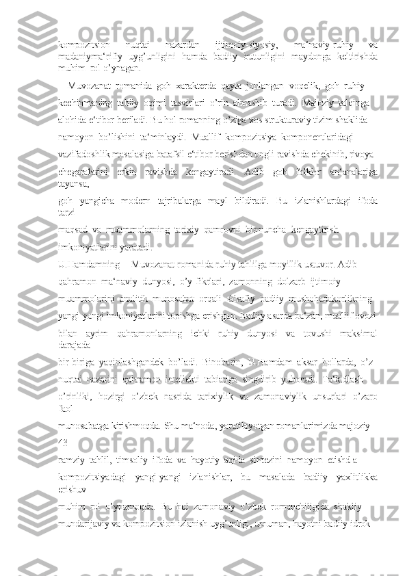 kompozitsion     nuqtai     nazardan     ijtimoiy-siyosiy,     ma‘naviy-ruhiy     va
madaniyma‘rifiy   uyg’unligini   hamda   badiiy   butunligini   maydonga   keltirishda
muhim  rol o’ynagan. 
―Muvozanat  romanida  goh  xarakterda  qayta  jonlangan  voqelik,  goh  ruhiy 
kechinmaning  tabiiy  oqimi  tasvirlari  o’rin  almashib  turadi.  Majoziy  talqinga 
alohida e‘tibor beriladi. Bu hol romanning o’ziga xos strukturaviy tizim shaklida 
namoyon  bo’lishini  ta‘minlaydi.  Muallif  kompozitsiya  komponentlaridagi 
vazifadoshlik masalasiga batafsil e‘tibor berishdan ongli ravishda chekinib, rivoya 
chegaralarini     erkin     ravishda     kengaytiradi.     Adib     goh     folklor     an‘analariga
tayansa, 
goh     yangicha     modern     tajribalarga     mayl     bildiradi.     Bu     izlanishlardagi     ifoda
tarzi 
maqsad  va  muammolarning  tarixiy  qamrovni  birmuncha  kengaytirish 
imkoniyatlarini yaratadi. 
U.Hamdamning ―Muvozanat romanida ruhiy tahlilga moyillik ustuvor. Adib 
qahramon  ma‘naviy  dunyosi,  o’y-fikrlari,  zamonning  dolzarb  ijtimoiy 
muammolarini  analitik  munosabat  orqali  falsafiy  badiiy  mushohadakorlikning 
yangi-yangi imkoniyatlarini topishga erishgan. Badiiy asarda ba‘zan, muallif ovozi
bilan     ayrim     qahramonlarning     ichki     ruhiy     dunyosi     va     tovushi     maksimal
darajada 
bir-biriga  yaqinlashgandek  bo’ladi.  Binobarin,  U.Hamdam  aksar  hollarda,  o’z 
nuqtai  nazarini  qahramon  intellekti  tabiatiga  singdirib  yuboradi.  Ta‘kidlash 
o’rinliki,   hozirgi   o’zbek   nasrida   tarixiylik   va   zamonaviylik   unsurlari   o’zaro
faol 
munosabatga kirishmoqda. Shu ma‘noda, yaratilayotgan romanlarimizda majoziy-
43
ramziy  tahlil,  timsoliy  ifoda  va  hayotiy  aqida  sintezini  namoyon  etishd a 
kompozitsiyadagi     yangi-yangi     izlanishlar,     bu     masalada     badiiy     yaxlitlikka
erishuv 
muhim  rol  o’ynamoqda.  Bu  hol  zamonaviy  o’zbek  romanchiligida  shakliy 
mundarijaviy va kompozitsion izlanish uyg’unligi, umuman, hayotni badiiy idrok  