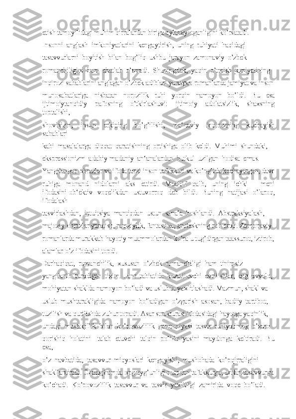 etish tamoyilidagi muhim qirralardan biriga aylanayotganligini ko’rsatadi. 
Insonni  anglash  imkoniyatlarini  kengaytirish,  uning  ruhiyati  haqidagi 
tasavvurlarni  boyitish  bilan  bog’liq  ushbu  jarayon  zamonaviy  o’zbek 
romanchiligini  ham  chetlab  o’tmadi.  Shuningdek,  yaqin  o’tmish  jamiyatining 
inqirozi sabablarini anglagan o’zbek adiblari yaratgan romanlarda jamiyat va inson
munosabatlariga   nisbatan   norozilik   ruhi   yorqin   namoyon   bo’ldi.   Bu   esa
ijtimoiytanqidiy     pafosning     o’tkirlashuvi:     ijtimoiy     adolatsizlik,     shaxsning
toptalishi, 
shovinizm,     inson     erkining     bo’g’ilishi,     ma‘naviy     inqirozning     kuchayish
sabablari 
kabi  masalalarga  diqqat  qaratishning  ortishiga  olib  keldi.  Muhimi  shundaki, 
ekspressionizm  adabiy-madaniy  an‘analardan  butkul  uzilgan  hodisa  emas. 
Yangilangan obrazlar va ifoda tarzi inson tafakkuri va ko’nglida kechayotgan, davr
ruhiga     monand     nidolarni     aks     ettirdi.     Muallif     qalb,     uning     ichki     ―meni
ifodasini  ob‘ektiv    voqelikdan   ustuvorroq    deb    bildi.    Buning    natijasi    o’laroq,
ifodalash 
tasvirlashdan,  intuitsiya  mantiqdan  ustun  sanala  boshlandi.  Abstraksiyalash, 
majoziy obrazlar yaratish, ramziylik, fantastika, groteskning roli ortdi. Zamonaviy 
romanlarda murakkab hayotiy muammolardan ko’ra u tug’dirgan taassurot, iztirob,
alamlar o’z ifodasini topdi. 
Darhaqiqat,  romanchilik,  xususan  o’zbek  romanchiligi  ham  tinimsiz 
yangilanib  turadigan  tizim.  Janr  tabiatida  kuzatiluvchi  evrilishlar,  eng  avvalo, 
mohiyatan shaklda namoyon bo’ladi va uslubda yaxlitlashadi. Mazmun, shakl va 
uslub  mushtarakligida  namoyon  bo’ladigan  o’zgarish  asosan,  badiiy  tartibot, 
tuzilish va qurilishda zuhur topadi. Asar strukturasi ifodasidagi hayotga yaqinlik, 
undagi  mustaqillik  bilan  ko’povozlilik  garmoniyasi  tasvir  ruhiyatining  o’zaro 
qorishiq   holatini     talab   etuvchi   talqin   polifoniyasini   maydonga   keltiradi.   Bu
esa, 
o’z  navbatida,  tasavvur  miqyoslari  kengayishi,  mushohada  ko’pqirraligini 
shakllantiradi. Ohang hamda ong uyg’unligi nutqdan tafakkurga, undan tasavvurga
ko’chadi.  Ko’povozlilik  tasavvur  va  tasvir  yaxlitligi  zamirida  voqe  bo’ladi.  