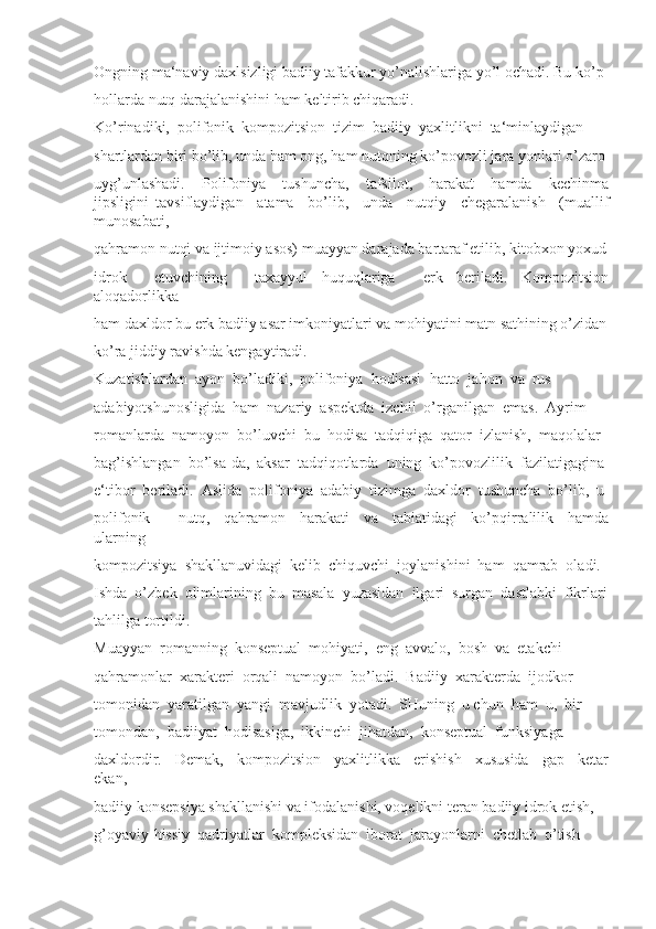 Ongning ma‘naviy daxlsizligi badiiy tafakkur yo’nalishlariga yo’l ochadi. Bu ko’p 
hollarda nutq darajalanishini ham keltirib chiqaradi. 
Ko’rinadiki,  polifonik  kompozitsion  tizim  badiiy  yaxlitlikni  ta‘minlaydigan 
shartlardan biri bo’lib, unda ham ong, ham nutqning ko’povozli jara yonlari o’zaro 
uyg’unlashadi.     Polifoniya     tushuncha,     tafsilot,     harakat     hamda     kechinma
jipsligini   tavsiflaydigan     atama     bo’lib,     unda     nutqiy     chegaralanish     (muallif
munosabati, 
qahramon nutqi va ijtimoiy asos) muayyan darajada bartaraf etilib, kitobxon yoxud
idrok     etuvchining     taxayyul   huquqlariga     erk   beriladi.   Kompozitsion
aloqadorlikka 
ham daxldor bu erk badiiy asar imkoniyatlari va mohiyatini matn sathining o’zidan
ko’ra jiddiy ravishda kengaytiradi. 
Kuzatishlardan  ayon  bo’ladiki,  polifoniya  hodisasi  hatto  jahon  va  rus 
adabiyotshunosligida  ham  nazariy  aspektda  izchil  o’rganilgan  emas.  Ayrim 
romanlarda  namoyon  bo’luvchi  bu  hodisa  tadqiqiga  qator  izlanish,  maqolalar 
bag’ishlangan  bo’lsa-da,  aksar  tadqiqotlarda  uning  ko’povozlilik  fazilatigagina 
e‘tibor  beriladi.  Aslida  polifoniya  adabiy  tizimga  daxldor  tushuncha  bo’lib,  u 
polifonik         nutq,     qahramon     harakati     va     tabiatidagi     ko’pqirralilik     hamda
ularning 
kompozitsiya  shakllanuvidagi  kelib  chiquvchi  joylanishini  ham  qamrab  oladi. 
Ishda  o’zbek  olimlarining  bu  masala  yuzasidan  ilgari  surgan  dastlabki  fikrlari
tahlilga tortildi. 
Muayyan  romanning  konseptual  mohiyati,  eng  avvalo,  bosh  va  etakchi 
qahramonlar  xarakteri  orqali  namoyon  bo’ladi.  Badiiy  xarakterda  ijodkor 
tomonidan  yaratilgan  yangi  mavjudlik  yotadi.  SHuning  u chun  ham  u,  bir 
tomondan,  badiiyat  hodisasiga,  ikkinchi  jihatdan,  konseptual  funksiyaga 
daxldordir.     Demak,     kompozitsion     yaxlitlikka     erishish     xususida     gap     ketar
ekan, 
badiiy konsepsiya shakllanishi va ifodalanishi, voqelikni teran badiiy idrok etish, 
g’oyaviy-hissiy  qadriyatlar  kompleksidan  iborat  jarayonlarni  chetlab  o’tish  