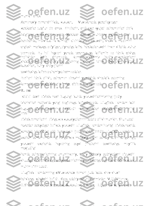 mumkin emas. 
Zamonaviy  romanchilikda,  xususan,  ―Muvozanatda  yaratilayotgan 
xarakterlar  turg’un  tip  emas.  Binobarin,  endi  asar  syujeti  qahramonlari  tipik 
belgilarga  moslashtirilmayapti.  Xarakter  davr  va  muhitning  mahsuli  bo’lish 
barobarida,  individuallik  salmog’i  alohida  o’rin  tutuvchi,  shaxslik  maqomini 
anglash  markazga qo’yilgan, tiynatiga ko’ra  harakatlanuvchi  inson sifatida  zuhur
topmoqda.   Bu   hol   hayotni   yanada   teranroq   va   ko’lamlir   oq   idrok   etishga
intilishdan   kelib   chiqmoqda.   Romannavislarimiz   badiiy   xarakterlarni
shakllantirish,   rivojlantirishda     ularning     ko’ngil     iqlimi,     hayotiy     amallari,
kurashlari,  ruhiy  ehtiyojlarini 
tasvirlashga ko’proq ahamiyat bermoqdalar. 
Borliqni  idrok  qilish,  qahramon  obrazini  yaratishda  sintaktik  qatorning 
kompozitsion  yaxlitlikdagi  o’rniga  e‘tibor  kuchaymoqda
Xulosa
Istiqlol  davri  o’zbek  nasri  bugungi  kunda  yozuvchilarimizning  ijodiy 
izlanishlari  natijasida  yangi  pog’onaga  ko’tarilmoqda.  Ulug’bek  Hamdam  kabi
bugungi     o’zbek     nasrining     iste'dodli     namoyandalari     asarlarini     tahlil     qilish
orqali 
o’zbek romanlarini  o’ziga xos xususiyatlarinini tadqiq qilish mumkin. Shu nuqtai 
nazardan qaraydigan bo’lsak  yozuvchi  Ulug’bek Hamdam hozirgi  o’zbek nasrida
samarali  izlanishlar  olib  borayotgan  ijodkorlardan  biridir.  Ulug’bek  Hamdam 
asarlari  qahramonlarining  o’ziga  xos  ma'naviy  olami  qanday  talqin  etilganligi,
yozuvchi     asarlarida     hayotning     qaysi     jihatlarini     tasvirlashga     moyillik
mavjudligi 
hamda  qahramonlarining  umuminsoniy,  milliy-ma'naviy  qadriyatlarni  o’quvchi 
shuuriga ko’chirishning badiiy mezonlarini oydinlashtirganligini aniqlash masalasi
muhim o’rin tutadi.
Ulug’bek  Hamdamning  «Muvozanat»  romani  juda  katta  shov-shuvli
bahslarga  sababchi  bo’ldi.  Katta  adabiyotshunoslarimizdan  M.Qo’shjonov, 
O.Sharafiddinov,  U.Normatov,  A.Rasulov,  S.Sodiq,  D.Quronov  va  yozuvchi 