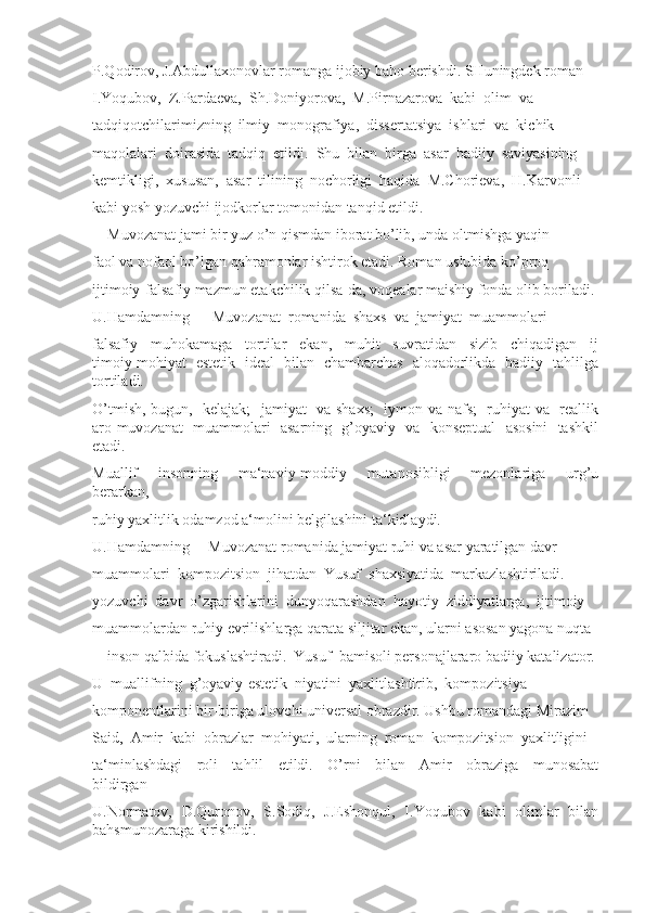 P.Qodirov, J.Abdullaxonovlar romanga ijobiy baho berishdi. SHuningdek roman
I.Yoqubov,  Z.Pardaeva,  Sh.Doniyorova,  M.Pirnazarova  kabi  olim  va
tadqiqotchilarimizning  ilmiy  monografiya,  dissertatsiya  ishlari  va  kichik
maqolalari  doirasida  tadqiq  etildi.  Shu  bilan  birga  asar  badiiy  saviyasining
kemtikligi,  xususan,  asar  tilining  nochorligi  haqida  M.Chorieva,  H.Karvonli
kabi yosh yozuvchi ijodkorlar tomonidan tanqid etildi.
―Muvozanat jami bir yuz o’n qismdan iborat bo’lib, unda oltmishga yaqin 
faol va nofaol bo’lgan qahramonlar ishtirok etadi. Roman uslubida ko’proq 
ijtimoiy-falsafiy mazmun etakchilik qilsa-da, voqealar maishiy fonda olib boriladi.
U.Hamdamning  ―Muvozanat  romanida  shaxs  va  jamiyat  muammolari 
falsafiy     muhokamaga     tortilar     ekan,     muhit     suvratidan     sizib     chiqadigan     ij
timoiy mohiyat   estetik   ideal   bilan   chambarchas   aloqadorlikda   badiiy   tahlilga
tortiladi. 
O’tmish, bugun,   kelajak;   jamiyat   va shaxs;    iymon va nafs;   ruhiyat va   reallik
aro muvozanat   muammolari   asarning   g’oyaviy   va   konseptual   asosini    tashkil
etadi. 
Muallif     insonning     ma‘naviy-moddiy     mutanosibligi     mezonlariga     urg’u
berarkan, 
ruhiy yaxlitlik odamzod a‘molini belgilashini ta‘kidlaydi.
U.Hamdamning ―Muvozanat romanida jamiyat ruhi va asar yaratilgan davr 
muammolari  kompozitsion  jihatdan  Yusuf  shaxsiyatida  markazlashtiriladi. 
yozuvchi  davr  o’zgarishlarini  dunyoqarashdan  hayotiy  ziddiyatlarga,  ijtimoiy 
muammolardan ruhiy evrilishlarga qarata siljitar ekan, ularni asosan yagona nuqta 
–    inson qalbida fokuslashtiradi.  Yusuf  bamisoli personajlararo badiiy katalizator. 
U  muallifning  g’oyaviy-estetik  niyatini  yaxlitlashtirib,  kompozitsiya 
komponentlarini bir-biriga ulovchi universal obrazdir. Ushbu romandagi Mirazim 
Said,  Amir  kabi  obrazlar  mohiyati,  ularning  roman  kompozitsion  yaxlitligini 
ta‘minlashdagi     roli     tahlil     etildi.     O’rni     bilan     Amir     obraziga     munosabat
bildirgan 
U.Normatov,   D.Quronov,   S.Sodiq,   J.Eshonqul,   I.Yoqubov   kabi   olimlar   bilan
bahsmunozaraga kirishildi.  