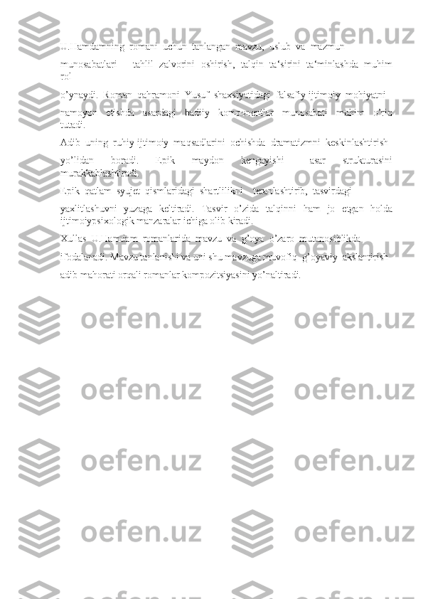 U.Hamdamning  romani  uchun  tanlangan  mavzu,  uslub  va  mazmun 
munosabatlari   ―tahlil   zalvorini   oshirish,   talqin   ta‘sirini   ta‘minlashda   muhim
rol 
o’ynaydi.  Roman  qahramoni  Yusuf  shaxsiyatidagi  falsafiy-ijtimoiy  mohiyatni 
namoyon     etishda     asardagi     badiiy     komponentlar     munosabati     muhim     o’rin
tutadi. 
Adib  uning  ruhiy-ijtimoiy  maqsadlarini  ochishda  dramatizmni  keskinlashtirish 
yo’lidan     boradi.     Epik     maydon     kengayishi       asar     strukturasini
murakkablashtiradi. 
Epik  qatlam  syujet  qismlaridagi  shartlilikni    teranlashtirib,  tasvirdagi 
yaxlitlashuvni   yuzaga   keltiradi.   Tasvir   o’zida   talqinni   ham   jo   etgan   holda
ijtimoiypsixologik manzaralar ichiga olib kiradi.
Xullas  U.Hamdam  romanlarida  mavzu  va  g’oya  o’zaro  mutanosiblikda 
ifodalanadi. Mavzu tanlanishi va uni shu mavzuga muvofiq  g’oyaviy  akslantirish 
adib mahorati orqali romanlar kompozitsiyasini yo’naltiradi. 