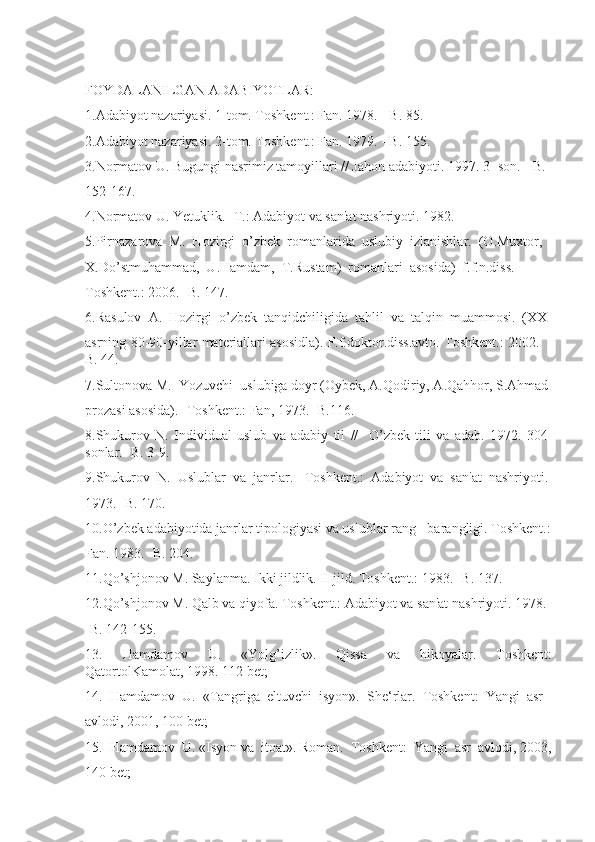 FOYDALANILGAN ADABIYOTLAR:
1.Adabiyot nazariyasi. 1-tom. Toshkent.: Fan. 1978. - B. 85.
2.Adabiyot nazariyasi. 2-tom. Toshkent.: Fan. 1979. - B. 155.
3.Normatov U. Bugungi nasrimiz tamoyillari // Jahon adabiyoti. 1997. 3 -son.  -B. 
152-167.
4.Normatov U. Yetuklik. -T.: Adabiyot va san'at nashriyoti. 1982.
5.Pirnazarova  M.  Hozirgi  o’zbek  romanlarida  uslubiy  izlanishlar.  (O.Muxtor, 
X.Do’stmuhammad,  U.Hamdam,  T.Rustam)  romanlari  asosida)  f.f.n.diss. 
Toshkent.: 2006. -B. 147.
6.Rasulov  A.  Hozirgi  o’zbek  tanqidchiligida  tahlil  va  talqin  muammosi.  (XX 
asrning 80-90-yillar materiallari asosidla). F.f.doktor.diss.avto. Toshkent.: 2002.  -
B. 44.
7.Sultonova M.  Yozuvchi  uslubiga doyr (Oybek, A.Qodiriy, A.Qahhor, S.Ahmad 
prozasi asosida). -Toshkent.: Fan, 1973. -B.116.
8.Shukurov   N.   Individual   uslub   va   adabiy   til   //     O’zbek   tili   va   adab.   1972.   304-
sonlar. -B. 3-9.
9.Shukurov  N.  Uslublar  va  janrlar.  -Toshkent.:  Adabiyot  va  san'at  nashriyoti. 
1973. -B. 170.
10.O’zbek adabiyotida janrlar tipologiyasi va uslublar rang-  barangligi. Toshkent.:
Fan. 1983. -B. 204.
11.Qo’shjonov M. Saylanma. Ikki jildlik. II jild. Toshkent.: 1983. -B. 137.
12.Qo’shjonov M. Qalb va qiyofa. Toshkent.: Adabiyot va san'at nashriyoti. 1978. 
-B. 142-155.
13.     Hamdamov     U.     «Yolg’izlik».     Qissa     va     hikoyalar.     Toshkent:
QatortolKamolat, 1998. 112 bet; 
14.  Hamdamov  U.  «Tangriga  eltuvchi  isyon».  She‘rlar.  Toshkent:  Yangi  asr
avlodi, 2001, 100 bet;
15.  Hamdamov  U. «Isyon va  itoat». Roman.  Toshkent:  Yangi  asr  avlodi, 2003,
140 bet; 