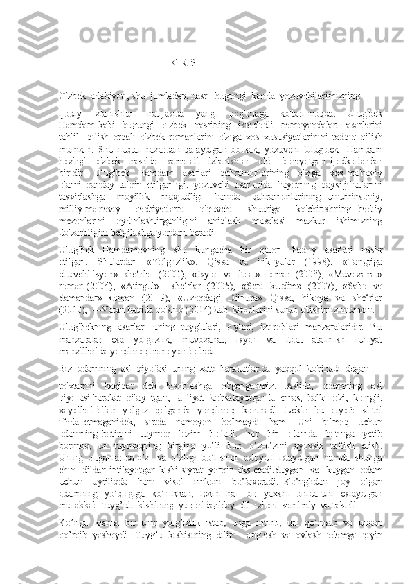                                                KIRISH. 
  
O'zbek  adabiyoti, shu  jumladan, nasri  bugungi  kunda  yozuvchilarimizning 
ijodiy     izlanishlari     natijasida     yangi     pog'onaga     ko'tarilmoqda.     Ulug'bek
Hamdam   kabi     bugungi     o'zbek     nasrining     iste'dodli     namoyandalari     asarlarini
tahlil     qilish   orqali   o'zbek   romanlarini   o'ziga   xos   xususiyatlarinini   tadqiq   qilish
mumkin.   Shu   nuqtai   nazardan   qaraydigan   bo'lsak,   yozuvchi   Ulug'bek     Hamdam
hozirgi     o'zbek     nasrida     samarali     izlanishlar     olib     borayotgan   ijodkorlardan
biridir.     Ulug'bek     Hamdam     asarlari     qahramonlarining     o'ziga     xos   ma'naviy
olami  qanday  talqin  etilganligi,  yozuvchi  asarlarida  hayotning  qaysi jihatlarini
tasvirlashga     moyillik     mavjudligi     hamda     qahramonlarining   umuminsoniy,
milliy-ma'naviy     qadriyatlarni     o'quvchi     shuuriga     ko'chirishning   badiiy
mezonlarini     oydinlashtirganligini     aniqlash     masalasi     mazkur     ishimizning
dolzarbligini belgilashga yordam beradi.
Ulug'bek     Hamdamovning     shu     kungacha     bir     qator       badiiy     asarlari     nashr
etilgan.     Shulardan     «Yolg'izlik».     Qissa     va     hikoyalar     (1998),     «Tangriga
eltuvchi isyon»  she‘rlar  (2001),  «Isyon  va  itoat»  roman  (2003),  «Muvozanat»
roman (2004),   «Atirgul»       she‘rlar   (2005),   «Seni   kutdim»   (2007),   «Sabo   va
Samandar»   Roman     (2009),     «Uzoqdagi     Dilnura»     Qissa,     hikoya     va     she‘rlar
(2010),  ―Vatan haqida qo'shiq (2014) kabi kitoblarini sanab o'tishimiz mumkin.
Ulug'bekning   asarlari   uning   tuyg'ulari,   o'ylari,   iztiroblari   manzaralaridir.   Bu
manzaralar     esa     yolg'izlik,     muvozanat,     isyon     va     itoat     atalmish     ruhiyat
manzillarida yorqinroq namoyon bo'ladi.
Biz  odamning  asl  qiyofasi  uning  xatti-harakatlarida  yaqqol  ko'rinadi  degan
to'xtamni     haqiqat     deb     hisoblashga     o'rganganmiz.     Aslida,     odamning     asl
qiyofasi harakat  qilayotgan,  faoliyat  ko'rsatayotganda  emas,  balki  o'zi,  ko'ngli,
xayollari  bilan   yolg'iz   qolganda   yorqinroq   ko'rinadi.   Lekin   bu   qiyofa   sirtni
ifoda   etmaganidek,     sirtda     namoyon     bo'lmaydi     ham.     Uni     bilmoq     uchun
odamning   botinini     tuymoq     lozim     bo'ladi.     har     bir     odamda     botinga     yetib
bormoq,   uni  tuymoqning   birgina    yo’li    bor:    o’z-o’zini    ayovsiz    taftish   etish.
Uning  bitganlarida o’zi  va  o’zligi  bo’lishini  astoydil  istaydigan  hamda  shunga
chin   dildan intilayotgan kishi siyrati yorqin aks etadi.Suygan   va   kuygan   odam
uchun     ayriliqda     ham     visol     imkoni     bo’laveradi.   Ko’nglidan     joy     olgan
odamning     yo’qligiga     ko’nikkan,     lekin     har     bir     yaxshi     onida   uni     eslaydigan
murakkab  tuyg’uli  kishining  yuqoridagiday  dil  izhori  samimiy  va ta'sirli.
Ko’ngil  kishisi  bir  umr  yolg’izlik  istab,  unga  intilib,  uni  qo’msab  va  undan
qo’rqib  yashaydi.  Tuyg’u  kishisining  dilini    anglash  va  ovlash  odamga  qiyin 