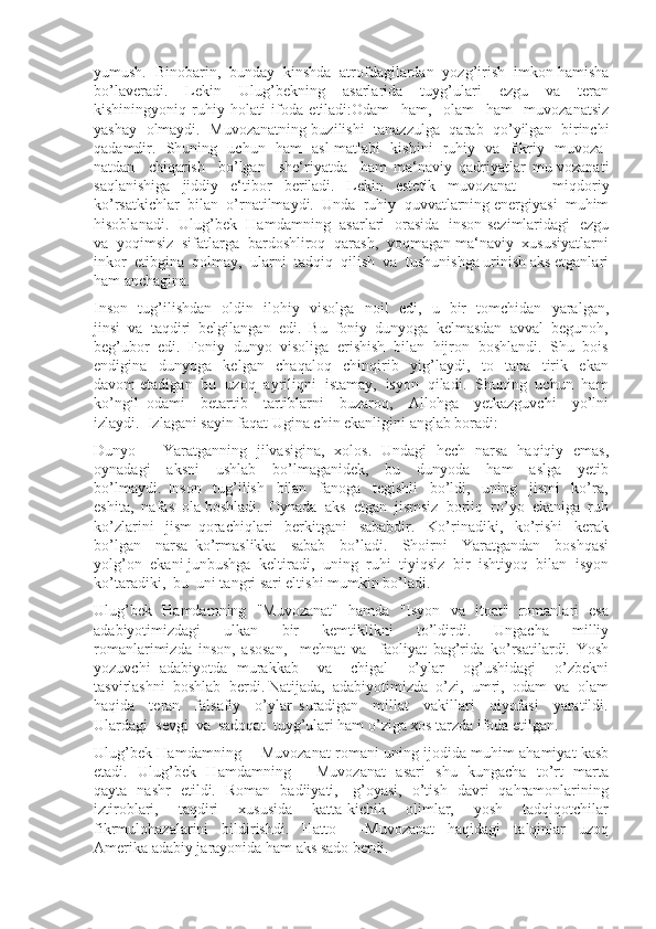 yumush.  Binobarin,  bunday  kinshda  atrofdagilardan  yozg’irish  imkon hamisha
bo’laveradi.     Lekin     Ulug’bekning     asarlarida     tuyg’ulari     ezgu     va     teran
kishiningyoniq   ruhiy   holati   ifoda   etiladi:Odam     ham,     olam     ham     muvozanatsiz
yashay   olmaydi.   Muvozanatning buzilishi  tanazzulga   qarab   qo’yilgan  birinchi
qadamdir.   Shuning   uchun   ham   asl matlabi   kishini   ruhiy   va   fikriy   muvoza-
natdan     chiqarish     bo’lgan     she‘riyatda     ham   ma‘naviy   qadriyatlar   mu-vozanati
saqlanishiga   jiddiy   e‘tibor   beriladi.   Lekin   estetik   muvozanat       miqdoriy
ko’rsatkichlar  bilan  o’rnatilmaydi.  Unda  ruhiy  quvvatlarning energiyasi  muhim
hisoblanadi.   Ulug’bek   Hamdamning   asarlari   orasida   inson sezimlaridagi   ezgu
va  yoqimsiz  sifatlarga  bardoshliroq  qarash,  yoqmagan ma‘naviy  xususiyatlarni
inkor  etibgina  qolmay,  ularni  tadqiq  qilish  va  tushunishga urinish aks etganlari
ham anchagina.
Inson   tug’ilishdan   oldin   ilohiy   visolga   noil   edi,   u   bir   tomchidan   yaralgan,
jinsi  va  taqdiri  belgilangan  edi.  Bu  foniy  dunyoga  kelmasdan  avval  begunoh,
beg’ubor  edi.  Foniy  dunyo  visoliga  erishish  bilan  hijron  boshlandi.  Shu  bois
endigina     dunyoga     kelgan     chaqaloq     chinqirib     yig’laydi,     to     tana     tirik     ekan
davom etadigan  bu  uzoq  ayriliqni  istamay,  isyon  qiladi.  Shuning  uchun  ham
ko’ngil   odami     betartib     tartiblarni     buzaroq,     Allohga     yetkazguvchi     yo’lni
izlaydi.  Izlagani sayin faqat Ugina chin ekanligini anglab boradi: 
Dunyo   –   Yaratganning   jilvasigina,   xolos.   Undagi   hech   narsa   haqiqiy   emas,
oynadagi     aksni     ushlab     bo’lmaganidek,     bu     dunyoda     ham     aslga     yetib
bo’lmaydi.   Inson     tug’ilish     bilan     fanoga     tegishli     bo’ldi,     uning     jismi     ko’ra,
eshita,  nafas  ola boshladi.  Oynada  aks  etgan  jismsiz  borliq  ro’yo  ekaniga  ruh
ko’zlarini     jism   qorachiqlari     berkitgani     sababdir.     Ko’rinadiki,     ko’rishi     kerak
bo’lgan     narsa   ko’rmaslikka     sabab     bo’ladi.     Shoirni     Yaratgandan     boshqasi
yolg’on  ekani junbushga  keltiradi,  uning  ruhi  tiyiqsiz  bir  ishtiyoq  bilan  isyon
ko’taradiki,  bu  uni tangri sari eltishi mumkin bo’ladi.
Ulug’bek   Hamdamning   "Muvozanat"   hamda   "Isyon   va   itoat"   romanlari   esa
adabiyotimizdagi     ulkan     bir     kemtiklikni     to’ldirdi.     Ungacha     milliy
romanlarimizda   inson,   asosan,     mehnat   va     faoliyat   bag’rida   ko’rsatilardi.   Yosh
yozuvchi   adabiyotda   murakkab     va     chigal     o’ylar     og’ushidagi     o’zbekni
tasvirlashni  boshlab  berdi. Natijada,  adabiyotimizda  o’zi,  umri,  odam  va  olam
haqida     teran     falsafiy     o’ylar   suradigan     millat     vakillari     qiyofasi     yaratildi.
Ulardagi  sevgi  va  sadoqat  tuyg’ulari ham o’ziga xos tarzda ifoda etilgan.
Ulug’bek Hamdamning ―Muvozanat romani uning ijodida muhim ahamiyat kasb
etadi.   Ulug’bek   Hamdamning   ―Muvozanat    asari   shu   kungacha   to’rt   marta
qayta   nashr   etildi.   Roman   badiiyati,     g’oyasi,   o’tish   davri   qahramonlarining
iztiroblari,     taqdiri     xususida     katta-kichik     olimlar,     yosh     tadqiqotchilar
fikrmulohazalarini     bildirishdi.     Hatto     ―Muvozanat     haqidagi     talqinlar     uzoq
Amerika adabiy jarayonida ham aks sado berdi. 