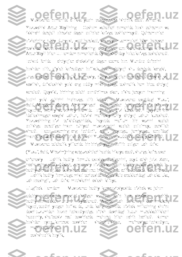 ―Muvozanat  romanida  ellikka  yaqin  qahramonlar  ishtirok  etadi.  Amerika
Yozuvchisi  Artur  Xeylining  ―Oqshom  xabarlari  romanida  bosh  qahramon  va
ikkinchi  darajali  obrazlar  degan  qoliplar  ko’zga  tashlanmaydi.  Qahramonlar
o’zlarining  ruhiy  dunyosi,  xatti-harakati,  shaxsiy  muammolari  bilan  baravar
ravishda    ishtirok    etadi.    Har     birining    ehtiyojlari     atroflicha    qalamga     olinadi.
Artur Xeyli bilan U.Hamdam romanlarida aynan shunday holat ko’zga tashalanadi.
Iqtisod  fanida  ―ehtiyojlar  cheksizligi  degan  atama  bor.  Mundoq  do’ppini
boshdan  olib,  o’ylab  ko’radigan  bo’lsak,  inson  ehtiyoji  shu  darajada  kengki, 
unga  nafaqat  moddiy,  balki  ma‘naviy,  ruhiy  ehtiyojlar  ham  kiradi.  Sevish  va
sevilish,  do’stlashish  yoki  eng  oddiy  misol,  suvga  tashnalik  ham  bitta  ehtiyoj
sanaladi.  Qaysiki,  birining  talabi  qondirilmas  ekan,  o’sha  jarayon  insonning
botini     yoki     zohirini     inqirozga     olib     keladi.     ―Muvozanat     asaridagi     Yusuf,
Said,   Mirazim,     Zahro,     Amir     singari     qahramonlar     jamiyatda,     o’z     shaxsiy
hayotida,   botiniy   va   zohiriy   olamida     o’zi   bilan   o’zi   kurashadi.     Qaysidir   biri
idellashmagan sevgisi  uchun,  ba‘zisi  ma‘naviy-ruhiy  ehtiyoj  uchun  kurashadi.
Yozuvchining   o’zi     ta‘kidlaganidek,     hayotda     ma‘lum     bir     vaznni     saqlab
qolishga     qaratilgan   inson     ruhiyati     muvozanatni     saqlab     qololmay,     qarsillab
sinadi.     Hatto     asarning   eng     iqtidorli,     aqlli,     hayotga,     jamiyatga,     atrofdagi
insonlarga  xolis  nazar  bilan qarovchi Yusufda ham xuddi shu holat yuz beradi.
―Muvozanat  talabalik  yillarida  bir-biriga  yaqin  bo’lib  qolgan  uch  do’st 
(Yusuf, Said, Mirazim)ning sarguzashtlari haqida hikoya etadi, shunga ko’ra asar 
an‘anaviy   ―Uchlik   badiiy   formula   asosiga   qurilganini,   qayd   etish   joiz.   Zero,
necha   ming   yillik   folklor,   zamonaviy   o’zbek   va   jahon   adabiyot   namunalarida   bu
badiiy formula juda   ko’p bora mahorat bilan istifoda etilib kelinadi. Shu o’rinda,
―Uchlik badiiy formulaga misol tariqasida o’zbek xalq ertaklaridagi uch aka-uka,
uch opasingil,  uch  do’st  motivlarini  eslash  kifoya.  
Ulug’bek  Hamdam   ―Muvozanat  badiiy  kompozitsiyasida  o’zbek  va  jahon 
adabiy   tajribalarida   mavjud   bo’lgan   va   juda   ko’p    bora    sinalgan      ―uchlik
badiiy   formuladan     unumli     foydalanadi.     Asarda     uch     do’stning     kechinmalari,
hayoti, taqdiri  yotgan  bo’lsa-da,  unda  keng  ma‘noda  o’zbek  millatining  sho’ro
davri tuzumidan   bozor   iqtisodiyotiga   o’tish   davridagi   butun   murakkabliklar i
haqqoniy,   shafqatsiz     real     tasvirlarda     mahorat     bilan     ochib     beriladi.     Roman
boshdan   -oyoq,   kontrast     tasvirlar     ―shahar-qishloq,     ―ma‘naviyat-iqtisodiyot,
―ma‘rifat-jaholat, 
―qashshoqlik-boylik,  