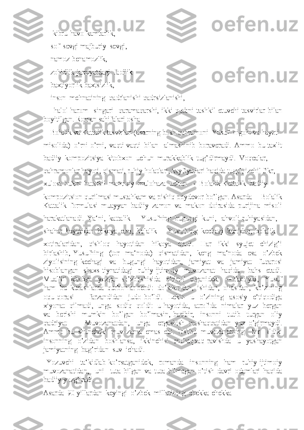   ―kibru-havo-kamtarlik,  
―sof  sevgi-majburiy  sevgi, 
―namoz-benamozlik,  
―zohidlik-jamiyatdagi  faollik
―baxtiyorlik-baxtsizlik, 
―inson  mehnatining  qadrlanishi-qadrsizlanishi, 
  ―halol-harom     singari     qaramaqarshi,   ikki   qutbni   tashkil   etuvchi   tasvirlar   bilan
boyitilgan. Roman sahifalari osha 
―Bolalik va Kattalik tasvirlari (asarning bosh qahramoni  Yusuf  nigohi va hayoti 
misolida)  o’rni-o’rni,  vaqti-vaqti  bilan   almashinib  boraveradi.  Ammo  bu taxlit
badiiy  kompozitsiya  kitobxon  uchun  murakkablik  tug’dirmaydi.  Voqealar, 
qahramonlar hayoti, qismati, ruhiy holatlari, kayfiyatlari haqida tugal, izchil fikr, 
xulosa-hukm  batafsil  mantiqiy  mulohaza  uchun   ―Bolalik-Kattalik  badiiy 
kompozitsion qurilmasi mustahkam va pishiq poydevor bo’lgan. Asarda ―Bolalik
Kattalik  formulasi  muayyan  badiiy  zamon  va  makon  doirasida  purijina  misoli
harakatlanadi.  Ya‘ni,  kattalik  –  Yusufning  bugungi  kuni,   ahvoli-ruhiyasidan, 
shahar  hayotidan  hikoya  etsa,  bolalik  –  Yusufning  kechagi  kunidan,  bolalik 
xotiralaridan,     qishloq     hayotidan     hikoya     etadi.     Har     ikki     syujet     chizig’i
birlashib,   Yusufning     (tor     ma‘noda)     qismatidan,     keng     ma‘noda     esa     o’zbek
ziyolisining   kechagi     va     bugungi     hayotidan,     jamiyat     va     jamiyat     fuqarosi
hisoblangan     shaxs   tiynatidagi     ruhiy-ijtimoiy     muvozanat     haqida       bahs     etadi.
Muallif     kitobga     yozgan   so’zboshisida     e‘tirof     etganidek:     ―Tabiiyki,     Yusuf
ham  bu  kurashlarda  qurbonlar berdi:  do’stlaridan,  ishidan,  oilasidan,  ko’zining
oqu-qorasi     –     farzandidan     judo   bo’ldi.     Lekin     u     o’zining     asosiy     e‘tiqodiga
xiyonat   qilmadi,   unga   sodiq   qoldi:   u hayotida,   atrofida   nimalar   yuz   bergan
va     berishi     mumkin     bo’lgan     bo’lmasin,   baribir,     insonni     tutib     turgan     oliy
qadriyat     –     Muvozanatdan,     unga     ergashish   mashaqqatidan   yuz   o’girmaydi.
Ammo   bu   shunchaki   muvozanat   emas   edi.   Ushbu   muvozanatning     bir     ildizi
insonning     o’zidan     boshlansa,     ikkinchisi     muhaqqaq   ravishda     u     yashayotgan
jamiyatning  bag’ridan  suv  ichadi.
  Yozuvchi     ta‘kidlab   ko’rsatganidek,     romanda     insonning     ham     ruhiy-ijtimoiy
muvozanatidan,     uni     tuta   bilgan   va   tuta   bilmagan   o’tish   davri   odamlari   haqida
badiiy yozg’iradi. 
Asarda  90-yillardan  keyingi  o’zbek  millatining  chekka-chekka 