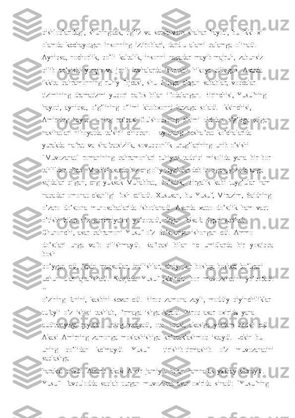 qishloqlaridagi,  shuningdek,  tig’iz  va  sershovqin  shahar  hayoti,  bu  ikki  xil
olamda  kechayotgan  insonning  iztiroblari,  dard-u  alami  qalamga  olinadi. 
Ayniqsa,  nochorlik,  qo’li  kaltalik,  insonni  naqadar  mayib-majruh,  zabunsiz
qilib  qo’yishi  yorqin  va  jonli  lavhalarda  ishonarli  hikoya  qilingan.  Asarda
ikkita  qahramonning  ruhiy  fojeasi,  shu  fojiaga  eltgan  sabablar,  voqealar
tizimining  dramatizmi  yuqori  pafos  bilan  ifodalangan.  Birinchisi,  Yusufning
hayoti,  ayniqsa,  o’g’lining  o’limi  kitobxonni  larzaga  soladi.  Ikkinchisi, 
Amirning  hayoti.  Uning  rafiqasi  Gulshodaning  o’limi  oldidan  o’g’liga  qilgan
nasihatlari  nihoyatda  ta‘sirli  chiqqan.  Hayotning  beshafqat  ko’chalarida
yurakda  nafrat  va  shafqatsizlik,  sovuqqonlik  urug’larining  unib-o’sishi
"Muvozanat"  romanining  qahramonlari  ruhiyati  tadqiqi  misolida  yana  bir  bor
tahlildan o’tadi. Muallif asarda biz eng oliy tuyg’ular deb inongan, gohida unga
sajdalar  qilgan,  eng  yuksak  Muhabbat,  Do’stlik,  Birgalik  kabi  tuyg’ular  ham
naqadar  omonat  ekanligi  fosh  etiladi.  Xususan,  bu  Yusuf,  Mirazim,  Saidning
o’zaro  do’stona  munosabatlarida  isbotlanadi.  Asarda  xatto  do’stlik  ham  vaqt
o’tishi  bilan  o’z  samimiyatini  yo’qotadi,  degan  falsafa  ilgari  suriladi. 
Chunonchi,  asar  qahramoni  Yusuf  o’z  do’stlariga  ishongan  edi.  Ammo
do’stlari     unga     vafo     qilishmaydi.     Rafiqasi     bilan     ne     umidlarda     bir     yostiqqa
bosh
qo’ygan  edi,  lekin  maqsadlar,  intilishlar,  ehtiyojlar  boshqa-boshqa  bo’lgani
uchun   ular   ajralishadi.   Natijada   Yusuf   ikkinchi   bor   muvozanatini   yo’qotadi.
U
o’zining  fanini,  kasbini  sevar  edi.  Biroq  zamona  zayli,  moddiy  qiyinchiliklar
tufayli  o’z  ishini  tashlab,  firmaga  ishga  kiradi.  Biroq  asar  oxirida  yana
auditoriyaga  qaytadi.  Uning  maqsadi,  ota-  onasi,  akasiga  yordam  berish  edi. 
Akasi  Amirning  zamonga  moslashishiga  ko’maklashmoq  istaydi.  Lekin  bu
uning     qo’lidan     kelmaydi.     Yusuf         tirishib-tirmashib     o’z     muvozanatini
saqlashga
harakat  qiladi.  Ammo  akasi  Amir  jamiyat  bilan  hamnafas  yashay  olmaydi. 
Yusuf    favqulodda  saqlab  turgan  muvozanat  asar  oxirida  sinadi:  "Yusufning 