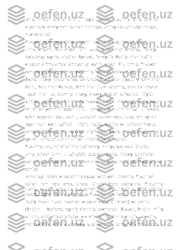 ichida  nimadir  qarsillab  sindi",  -  deydi.  Demak,  Yusufning  ichida  qarsillab
singan narsa ramziy ma‘noda inson botinidagi, uni hayotda tutib turgan irodasi, 
muvozanati edi.
Yozuvchi  zamonaviy  o’zbek  obrazini  ideallashtirishga  harakat  qilgan. 
Uning  Mirazim,  Said  singari  "qo’li  uzun"  qahramonlari  Amerika,  Fransiya
davlatlariga  sayohat  qiladilar.  Ayniqsa,  fransiyalik  Matilda  bilan  bog’liq
voqealar  zo’rma-zo’raki  kiritilganligi  sezilib  qolgan.  Shu  o’rinda  Yozuvchi
zamonaviy o’zbekning imkoniyatlarini ko’rsatishga harakat qilgan.
Asarda  oilaviy  fojialar  ko’zga  tashlanadi.  Yusuf  bilan  Oygul,  Mirazim  bilan
Zahro,  Said  bilan  Manzura,  Amir  bilan  Gulshodalarning,  epizodik  obrazlar
Ergash  bilan  Latofatlarning  oilaviy,  shaxsiy  fojealari  ko’rsatiladi.  O’ylab
ko’rilsa,  ularning  har  biri  o’zicha  baxtsiz.  Er-xotin  o’rtasidagi  munosabatlar
ich-ichidan  yemirilib  ketgan.  Oila  –  jamiyatning  muhim  bo’lagi.  U  baxtsiz, 
sarson-sargardon  ekan,  azob-u  uqubatlari  adoqsiz  ekan,  bunga  kim  aybdor
degan  haqli  savol  tug’iladi.  To’g’ri,  odatda,  sabablar  va  oqibatlar  mavjud
jamiyatdan  izlanadi.  Bu  mantiqan  to’g’ri  ham.  Asarda  mustabid  tuzumning
ayanchli oqibatlari qurboni bo’lgan oilalar fojiasi ko’rsatiladi. 
Yusufning orzu, intilishlari bilan tog’ ramziy  mohiyat kasb etadi. Chunki, 
uning  ko’zlari  doimo  Ulug’tog’g’a  qadalgan.  Asarda  fojiaviy  taqdirlardan
tashqari  tabiat  tasvirlari  ham  qahramonlar  ruhiyatiga  mutanosib  ravishda  aks
ettirilga.
Romandagi  barcha  voqealarni  harakatga  keltiruvchi  obrazning  Yusuf  deb
atalishi     ham     bejiz     emas,     albatta.     Chunki     Sharq     adabiyotida     Yoqubning
husnda     va   aql-u   kamolotda   etuk   ettinchi   o’g’li   Yusuf.   Adib   bu   qadim   an‘anani
nazarda tutgan holda o’z qahramoniga Yusuf deb nom beradi.
Badiiy  makon  nuqtai  nazaridan  voqealar  shahar  (Toshkent)  va  qishloq 
(Andijon  –  Marhamat  rayoni)  sharoitida  tasvirlanadi.  Xususan,  Andijon  milliy
koloroti,  andijonliklar  tabiatiga  xos  so’zamollik,  qoni  qaynoqlik,  qaysarlik, 
mehnatkashlik,  sabrlilik;  ommaviy  kulgi  sahnalari,  latifago’ylik  manzaralari;  