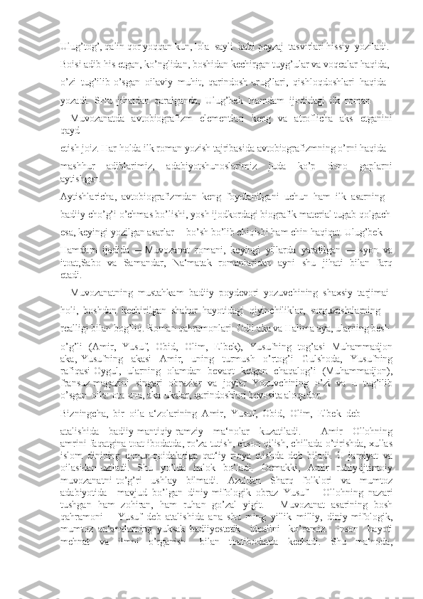 Ulug’tog’, qalin qor yoqqan kun, lola  sayli  kabi peyzaj  tasvirlari hissiy  yoziladi. 
Boisi adib his etgan, ko’nglidan, boshidan kechirgan tuyg’ular va voqealar haqida, 
o’zi  tug’ilib-o’sgan  oilaviy  muhit,  qarindosh-urug’lari,  qishloqdoshlari  haqida 
yozadi.  SHu  jihatdan  qaralganda,  Ulug’bek  Hamdam  ijodidagi  ilk  roman 
―Muvozanatda     avtobiografizm     elementlari     keng     va     atroflicha     aks     etganini
qayd 
etish joiz. Har holda ilk roman yozish tajribasida avtobiografizmning o’rni haqida 
mashhur     adiblarimiz,     adabiyotshunoslarimiz     juda     ko’p     dono     gaplarni
aytishgan. 
Aytishlaricha,  avtobiografizmdan  keng  foydlanilgani  uchun  ham  ilk  asarning 
badiiy cho’g’i o’chmas bo’lishi, yosh ijodkordagi biografik material tugab qolgach
esa, keyingi yozilgan asarlar ―bo’sh bo’lib chiqishi ham chin haqiqat. Ulug’bek 
Hamdam   ijodida   ―Muvozanat   romani,   keyingi   yillarda   yaratilgan   ―Isyon   va
itoat,Sabo   va   Samandar,   Na‘matak   romanlaridan   ayni   shu   jihati   bilan   farq
etadi. 
―Muvozanatning  mustahkam  badiiy  poydevori  yozuvchining  shaxsiy  tarjimai 
holi,  boshdan  kechirilgan  shahar  hayotidagi  qiyinchiliklar,  sarguzashtlarning 
realligi bilan bog’liq. Roman qahramonlari: Odil aka va Halima aya, ularning besh 
o’g’li   (Amir,   Yusuf,   Obid,   Olim,   Elbek),   Yusufning   tog’asi   Muhammadjon
aka,   Yusufning     akasi     Amir,     uning     turmush     o’rtog’i     Gulshoda,     Yusufning
rafiqasi Oygul,   ularning   olamdan   bevaqt   ketgan   chaqalog’i   (Muhammadjon),
fransuz magazini   singari   obrazlar   va   joylar   Yozuvchining   o’zi   va   u   tug’ilib
o’sgan  oila: ota-ona, aka-ukalar, qarindoshlari bevosita aloqador. 
Bizningcha,  bir  oila  a‘zolarining  Amir,  Yusuf,  Obid,  Olim,  Elbek  deb 
atalishida     badiiy-mantiqiy-ramziy     ma‘nolar     kuzatiladi.     ―Amir     Ollohning
amrini faqatgina toat-ibodatda, ro’za tutish, ehson qilish, chillada o’tirishda, xullas
islom   dinining   qonun-qoidalariga   qat‘iy   rioya   etishda   deb   biladi.   U   jamiyat   va
oilasidan   uziladi.     Shu     yo’lda     halok     bo’ladi.     Demakki,     Amir     ruhiy-ijtimoiy
muvozanatni   to’g’ri     ushlay     bilmadi.     Azaldan     Sharq     folklori     va     mumtoz
adabiyotida     mavjud   bo’lgan   diniy-mifologik   obraz   Yusuf   –   Ollohning   nazari
tushgan   ham   zohiran,   ham   ruhan   go’zal   yigit.   ―Muvozanat   asarining   bosh
qahramoni   ―Yusuf   deb   atalishida   ana   shu   ming   yillik   milliy,   diniy-mifologik,
mumtoz   an‘analarning   yuksak   badiiyestetik     idealini     ko’ramiz.     Inson     hayoti
mehnat     va     ilmni     o’rganish       bilan     toatibodatda     kechadi.     Shu     ma‘noda, 