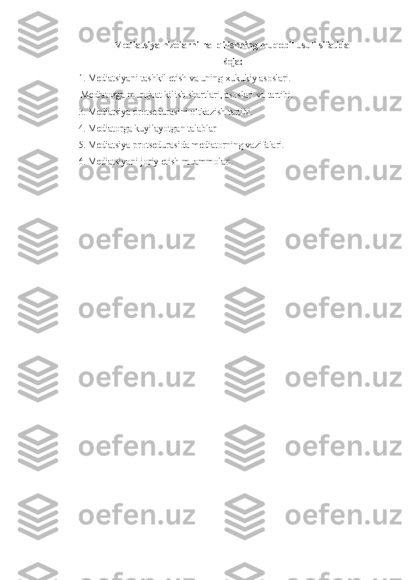 Mediatsiya nizolarni hal qilishning muqobil usuli sifatida
Reja:
1. Mediatsiyani tashkil etish va uning xukukiy asoslari.
 Mediatorga murojaat kilish shartlari, asoslari va tartibi.
3. Mediatsiya protsedurasini o‘tkazish tartibi. 
4. Mediatorga kuyilayotgan talablar
5. Mediatsiya protsedurasida mediatorning vazifalari.
6. Mediatsiyani joriy etish muammolari. 
