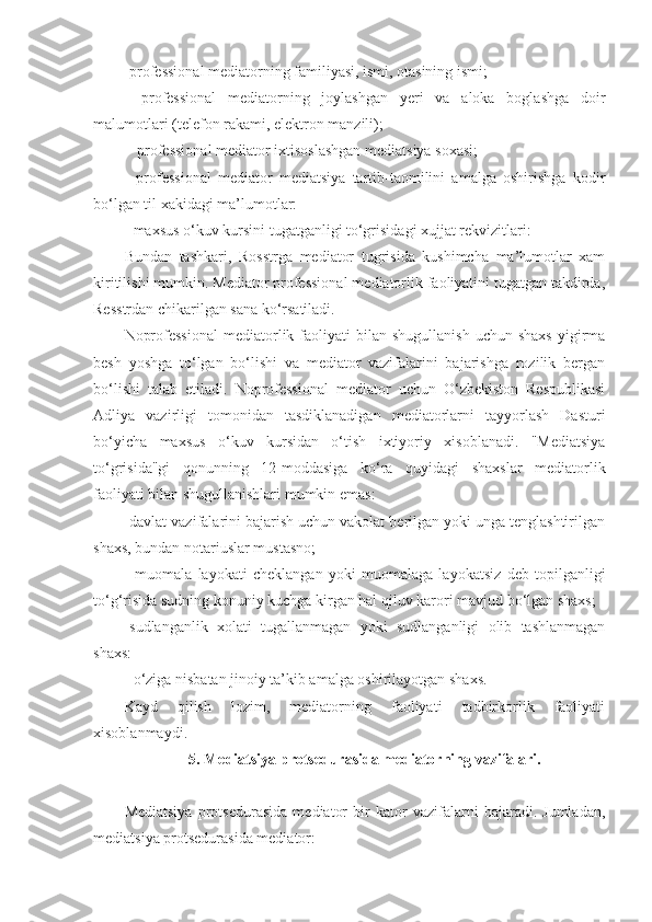 -professional mediatorning familiyasi, ismi, otasining ismi; 
-   professional   mediatorning   joylashgan   yeri   va   aloka   boglashga   doir
malumotlari (telefon rakami, elektron manzili);
 - professional mediator ixtisoslashgan mediatsiya soxasi;
-   professional   mediator   mediatsiya   tartib-taomilini   amalga   oshirishga   kodir
bo‘lgan til xakidagi ma’lumotlar:
- maxsus o‘kuv kursini tugatganligi to‘grisidagi xujjat rekvizitlari:
Bundan   tashkari,   Rosstrga   mediator   tugrisida   kushimcha   ma’lumotlar   xam
kiritilishi mumkin. Mediator professional mediatorlik faoliyatini tugatgan takdirda,
Resstrdan chikarilgan sana ko‘rsatiladi.
Noprofessional  mediatorlik  faoliyati  bilan  shugullanish  uchun  shaxs   yigirma
besh   yoshga   to‘lgan   bo‘lishi   va   mediator   vazifalarini   bajarishga   rozilik   bergan
bo‘lishi   talab   etiladi.   Noprofessional   mediator   uchun   O‘zbekiston   Respublikasi
Adliya   vazirligi   tomonidan   tasdiklanadigan   mediatorlarni   tayyorlash   Dasturi
bo‘yicha   maxsus   o‘kuv   kursidan   o‘tish   ixtiyoriy   xisoblanadi.   "Mediatsiya
to‘grisida"gi   qonunning   12-moddasiga   ko‘ra   quyidagi   shaxslar   mediatorlik
faoliyati bilan shugullanishlari mumkin emas:
-davlat vazifalarini bajarish uchun vakolat berilgan yoki unga tenglashtirilgan
shaxs, bundan notariuslar mustasno; 
-   muomala   layokati   cheklangan   yoki   muomalaga   layokatsiz   deb   topilganligi
to‘g‘risida sudning konuniy kuchga kirgan hal qiluv karori mavjud bo‘lgan shaxs;
-sudlanganlik   xolati   tugallanmagan   yoki   sudlanganligi   olib   tashlanmagan
shaxs:
- o‘ziga nisbatan jinoiy ta’kib amalga oshirilayotgan shaxs. 
Kayd   qilish   lozim,   mediatorning   faoliyati   tadbirkorlik   faoliyati
xisoblanmaydi.
5. Mediatsiya protsedurasida mediatorning vazifalari.
Mediatsiya   protsedurasida   mediator   bir   kator   vazifalarni   bajaradi.   Jumladan,
mediatsiya protsedurasida mediator: 