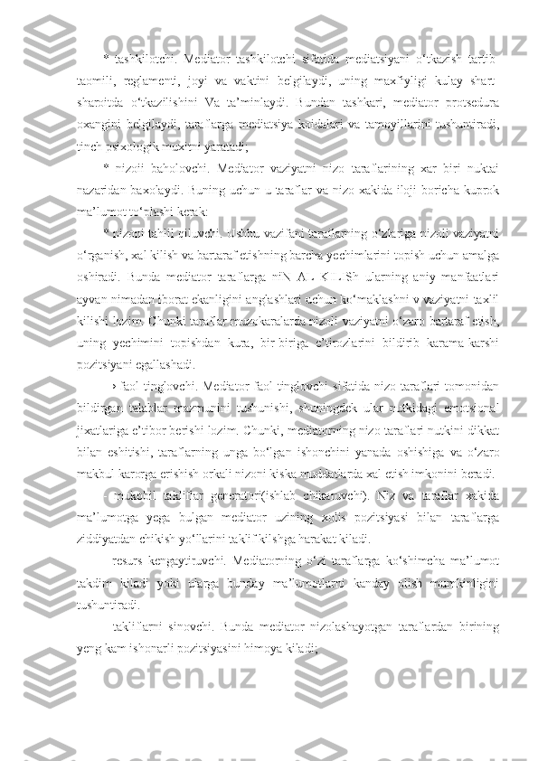 *   tashkilotchi.   Mediator   tashkilotchi   sifatida   mediatsiyani   o‘tkazish   tartib-
taomili,   reglamenti,   joyi   va   vaktini   belgilaydi,   uning   maxfiyligi   kulay   shart-
sharoitda   o‘tkazilishini   Va   ta’minlaydi.   Bundan   tashkari,   mediator   protsedura
oxangini   belgilaydi,   taraflarga   mediatsiya   koidalari   va   tamoyillarini   tushuntiradi,
tinch psixologik muxitni yaratadi;
*   nizoii   baholovchi.   Mediator   vaziyatni   nizo   taraflarining   xar   biri   nuktai
nazaridan baxolaydi. Buning uchun u taraflar va nizo xakida iloji boricha kuprok
ma’lumot to‘plashi kerak: 
* nizoni tahlil qiluvchi. Ushbu vazifani taraflarning o‘zlariga nizoli vaziyatni
o‘rganish, xal kilish va bartaraf etishning barcha yechimlarini topish uchun amalga
oshiradi.   Bunda   mediator   taraflarga   niN   AL   KILISh   ularning   aniy   manfaatlari
ayvan nimadan iborat ekanligini anglashlari uchun ko‘maklashni v vaziyatni taxlil
kilishi lozim. Chunki taraflar muzokaralarda nizoli vaziyatni o‘zaro bartaraf etish,
uning   yechimini   topishdan   kura,   bir-biriga   e’tirozlarini   bildirib   karama-karshi
pozitsiyani egallashadi.
→ faol tinglovchi. Mediator  faol  tinglovchi  sifatida nizo taraflari  tomonidan
bildirgan   talablar   mazmunini   tushunishi,   shuningdek   ular   nutkidagi   emotsional
jixatlariga e’tibor berishi lozim. Chunki, mediatorning nizo taraflari nutkini dikkat
bilan   eshitishi,   taraflarning   unga   bo‘lgan   ishonchini   yanada   oshishiga   va   o‘zaro
makbul karorga erishish orkali nizoni kiska muddatlarda xal etish imkonini beradi.
-   mukobil   takliflar   generatori(ishlab   chikaruvchi).   Niz   va   taraflar   xakida
ma’lumotga   yega   bulgan   mediator   uzining   xolis   pozitsiyasi   bilan   taraflarga
ziddiyatdan chikish yo‘llarini taklif kilshga harakat kiladi.
-   resurs   kengaytiruvchi.   Mediatorning   o‘zi   taraflarga   ko‘shimcha   ma’lumot
takdim   kiladi   yoki   ularga   bunday   ma’lumotlarni   kanday   olish   mumkinligini
tushuntiradi. 
-   takliflarni   sinovchi.   Bunda   mediator   nizolashayotgan   taraflardan   birining
yeng kam ishonarli pozitsiyasini himoya kiladi; 