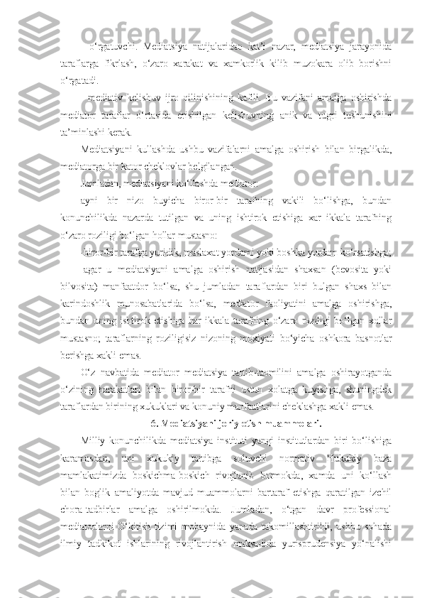 -   o‘rgatuvchi.   Mediatsiya   natijalaridan   kat’i   nazar,   mediatsiya   jarayonida
taraflarga   fikrlash,   o‘zaro   xarakat   va   xamkorlik   kilib   muzokara   olib   borishni
o‘rgatadi.
-   mediativ   kelishuv   ijro   qilinishining   kafili.   Bu   vazifani   amalga   oshirishda
mediator   taraflar   o‘rtasida   erishilgan   kelishuvning   anik   va   tugri   tushunishini
ta’minlashi kerak. 
Mediatsiyani   kullashda   ushbu   vazifalarni   amalga   oshirish   bilan   birgalikda,
mediatorga bir kator cheklovlar belgilangan.
Jumladan, mediatsiyani ko‘llashda mediator: 
ayni   bir   nizo   buyicha   biror-bir   tarafning   vakili   bo‘lishga,   bundan
konunchilikda   nazarda   tutilgan   va   uning   ishtirok   etishiga   xar   ikkala   tarafning
o‘zaro roziligi bo‘lgan hollar mustasno:
-biror-bir tarafga yuridik, maslaxat yordami yoki boshka yordam ko‘rsatishga;
-agar   u   mediatsiyani   amalga   oshirish   natijasidan   shaxsan   (bevosita   yoki
bilvosita)   manfaatdor   bo‘lsa,   shu   jumladan   taraflardan   biri   bulgan   shaxs   bilan
karindoshlik   munosabatlarida   bo‘lsa,   mediator   faoliyatini   amalga   oshirishga,
bundan   uning   ishtirok   etishiga   har   ikkala   tarafning   o‘zaro   roziligi   bo‘lgan   xollar
mustasno;   taraflarning   roziligisiz   nizoning   moxiyati   bo‘yicha   oshkora   basnotlar
berishga xakli emas. 
O‘z   navbatida   mediator   mediatsiya   tartib-taomilini   amalga   oshirayotganda
o‘zining   harakatlari   bilan   biror-bir   tarafni   ustun   xolatga   kuyishga,   shuningdek
taraflardan birining xukuklari va konuniy manfaatlarini cheklashga xakli emas.
6. Mediatsiyani joriy etish muammolari.
Milliy   konunchilikda   mediatsiya   instituti   yangi   institutlardan   biri   bo‘lishiga
karamasdan,   uni   xukukiy   tartibga   soluvchi   normativ   Hukukiy   baza
mamlakatimizda   boskichma-boskich   rivojlanib   bormokda,   xamda   uni   ko‘llash
bilan   boglik   amaliyotda   mavjud   muammolarni   bartaraf   etishga   qaratilgan   izchil
chora-tadbirlar   amalga   oshirilmokda.   Jumladan,   o‘tgan   davr   professional
mediatorlarni   O‘kitish   tizimi   mobaynida   yanada   takomillashtirildi,   ushbu   sohada
ilmiy   tadkikot   ishlarining   rivojlantirish   maksadida   yurisprudensiya   yo‘nalishi 