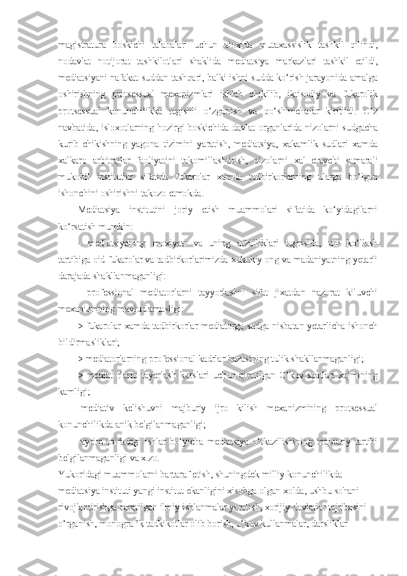 magistratura   boskichi   talabalari   uchun   aloxida   mutaxassislik   tashkil   qilindi,
nodavlat   notijorat   tashkilotlari   shaklida   mediatsiya   markazlari   tashkil   etildi,
mediatsiyani nafakat suddan tashqari, balki ishni sudda ko‘rish jarayonida amalga
oshirishning   protsessual   mexanizmlari   ishlab   chikilib,   iktisodiy   va   fukarolik
protsessual   konunchilikka   tegishli   o‘zgartish   va   qo‘shimchalar   kiritildi.   O‘z
navbatida, isloxotlarning hozirgi boskichida davlat organlarida nizolarni sudgacha
kurib   chikishning   yagona   tizimini   yaratish,   mediatsiya,   xakamlik   sudlari   xamda
xalkaro   arbitrajlar   faoliyatini   takomillashtirish,   nizolarni   xal   etuvchi   samarali
mukobil   institutlar   sifatida   fukarolar   xamda   tadbirkorlarning   ularga   bo‘lgan
ishonchini oshirishni takozo etmokda.
Mediatsiya   institutini   joriy   etish   muammolari   sifatida   ko‘yidagilarni
ko‘rsatish mumkin:
-   mediatsiyaning   moxiyati   va   uning   afzalliklari   tugrisida,   uni   ko‘llash
tartibiga oid fukarolar va tadbirkorlarimizda xukukiy ong va madaniyatning yetarli
darajada shakllanmaganligi:
-   professional   mediatorlarni   tayyorlashni   sifat   jixatdan   nazorat   kiluvchi
mexanizmning mavjud amasligi:
> fukarolar xamda tadbirkorlar mediatorga sudga nisbatan yetarlicha ishonch
bildirmasliklari; 
> mediatorlarning professional kadrlar bazasining tulik shakllanmaganligi; 
>   mediatorlarni   tayerlash   kurslari   uchun   ajratilgan   O‘kuv   soatlari   xajmining
kamligi;
-mediativ   kelishuvni   majburiy   ijro   kilish   mexanizmining   protsessual
konunchilikda anik belgilanmaganligi; 
-ayrim   toifadagi   ishlar   bo‘yicha   mediatsiya   o‘tkazilishining   majburiy   tartibi
belgilanmaganligi va x.zo. 
Yukoridagi muammolarni bartaraf etish, shuningdek milliy konunchilikda 
mediatsiya instituti yangi institut ekanligini xisobga olgan xolda, ushbu sohani 
rivojlantirishga qaratilgan ilmiy ishlanmalar yaratish, xorijiy davlatlar tajribasini 
o‘rganish, monografik tadkikotlar olib borish, o‘kuv kullanmalar, darsliklar  