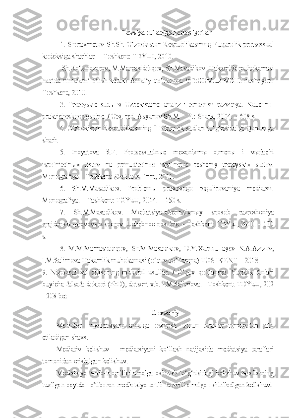 T avsiya etiladigan adabiyotlar
1.   Shoraxmetov Sh.Sh. O‘zbekiston Respublikasining  Fuqarolik protsessual
kodeksiga sharhlar. – Toshkent: TDYUI, 2010.
 Sh.Ro‘zinazarov, M.Mamasiddiqov, Sh.Masadikov. Hakamlik muhokamasi
haqida nimalarni bilish kerak? Amaliy qo‘llanma. infoCOM.uz MCHJ nashriyoti.
Toshkent, 2010.
3.   Treteyskie   sudы   v   Uzbekistane:   analiz   i   tendensii   razvitiya.   Nauchno-
prakticheskoe posobie. / Otv. red. Asyanov Sh.M. – T.: Shark, 2004. – 608 s.
4.   O‘zbekiston Respublikasining "Hakamlik sudlari to‘g‘risida"gi Qonuniga
sharh.
5.   Inoyatova   S.F.   Protsessualnыe   mexanizmы   otmenы   i   vыdachi
ispolnitelnыx   listov   na   prinuditelnoe   ispolnenie   resheniy   treteyskix   sudov.
Monografiya. –Toshkent: De-Haus-Print, 2011.
6.   Sh.M.Masadikov.   Problem ы   pravovogo   regulirovaniya   mediatsii.
Monografiya. – Tashkent: TGYuU, 2014. – 150 s.
7.   Sh.M.Masadikov.   Mediatsiya-alternativn ы y   sposob   razresheniya
grajdansko-pravov ы x sporov. Uchebnoe posobie. – Tashkent: TDYuI, 2010. – 100
s.
8.   M.M.Mamasiddiqov,   Sh.M.Masadikov,   D.Y.Xabibullayev   N.A.Azizov,
I.M.Salimova Hakamlik muhokamasi (o‘quv qo‘llanma) TOSHKENT – 2018
9.   Nizolarni   xal   qilishning   mukobil   usullari   /   O‘quv   qo‘llanma.   Yuridik   fanlari
buyicha falsafa doktori (PhD), dotsent v.b. I.M.Salimova. - Toshkent. TDYuU, 202
- 208 bet
Glossariy
Mediator-   mediatsiyani   amalga   oshirish   uchun   taraflar   tomonidan   jalb
etiladigan shaxs.
Mediativ   kelishuv   -   mediatsiyani   ko‘llash   natijasida   mediatsiya   taraflari
tomonidan erishilgan kelishuv. 
Mediatsiya tartib-taomilini amalga oshirish to‘g‘risidagi kelishuv taraflarning
tuzilgan paytdan e’tiboran mediatsiya tartib-taomili amalga oshiriladigan kelishuvi. 