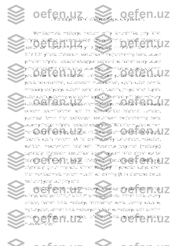 1. Mediatsiyani tashkil etish va uning xukukiy asoslari.
Mamlakatimizda   mediatsiya   institutini   milliy   konunchilikka   joriy   kilish
bo‘yicha   isloxotlar   boskichma-boskich   amalga   oshirildi.   Dastlab   O‘zbekiston
Respublikasi   Prezidentining   2017   yil   7   fevraldagi   PF-4947-son   farmoni   bilan
2017-2021   yillarda   O‘zbekiston   Respublikasini   rivojlantirishning   beshta   ustuvor
yo‘nalishi   bo‘yicha   Harakatlar   strategiyasi   tasdiklandi   va   ikkinchi   asosiy   ustuvor
yo‘nalishlardan   biri   sifatida   konun   ustuvorligini   ta’minlash   va   sul-xukuk   tizimini
yanada   islox   kilish   etib   belgilandi.   Ushbu   ustuvor   yunalish   doirasida   sudlarni
yanada   ixtisoslashtirish,   sud   apparatini   mustaxkamlash,   xujalik   sudlari   tizimida
mintakaviy   apellyatsiya   sudlarini   tashkil   etish,   fukarolik,   jinoyat   ishlari   buyicha
sudlar   xujalik   sudlarining   vakolatlarini   kayta   ko‘rib   chikish   yo‘li   bilan   ma’muriy
sudlarni tashkil etish, shuningdek nizolarni mediatsiya orkali xal etishning xukukiy
asoslarini   takomillashtirish   kabi   bir   kator   vazifalar   belgilandi.   Jumladan,
yuqoridagi   farmon   bilan   tasdiklangan   Respublikasini   rivojlantirishning   beshta
ustuvor yo‘nalishi bo‘yicha Harakatlar strategiyasini "Xalk bilan mulokot va inson
manfaatlari yili"da amalga oshirishga oid Davlat dasturining 79-bandida sudgacha
fukarolik   xujalik   nizolarini   RA   hal   etishning   asosiy   tushunchalari,   maksadlari,
vazifalari.   mexanizmlarini   belgilovchi   "Yarashtiruv   jarayonlari   (mediatsiya)
tugrisida"gi   O‘zbekiston   Respublikasi   konuni   loyixasini   ishlab   chiqish   vazifasi
belgilandi.   2018   yil   3   iyulda   O‘zbekiston   Respublikasining   "Mediatsiya
to‘grisida"gi   Qonuni   ning   kabul   kilinishi   va   2019   yil   1   yanvardan   kuchga   kirishi
bilan   mamlakatimizda   nizolarni   mukobil   xal   etishning   (ADR   alternative   dispute
resolution) yangi usuli joriy etildi.
Ushbu   Qonunning   maksadi   mediatsiya   soxasidagi   munosabatlarni   tartibga
solishga karatilgan bo‘lib, 4 ta bob 34 ta moldadan iborat. Birinchi bobda umumiy
qoidalar,   ikkinchi   bobda   mediatsiya   ishtirokchilari   xamda   ularning   xukuk   va
majburiyatlari, uchinchi bobda mediatsiyani ko‘llash va mediatsiya tartib-taomilini
amalga   oshirishga   oid   normalar,   to‘rtinchi   bobda   yakunlovchi   koidalar
mustaxkamlangan. 