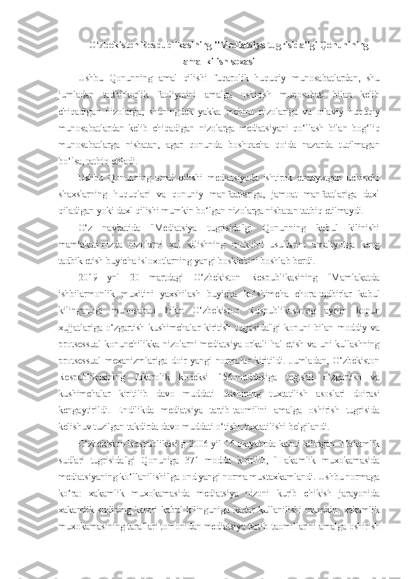 O‘zbekiston Respublikasining "Mediatsiya tugrisida"gi Qonunining
amal kilish soxasi
Ushbu   Qonunning   amal   qilishi   fuqarolik   huquqiy   munosabatlardan,   shu
jumladan   tadbirkorlik   faoliyatini   amalga   oshirish   munosabati   bilan   kelib
chiqadigan   nizolarga,   shuningdek   yakka   mehnat   nizolariga   va   oilaviy   huquqiy
munosabatlardan   kelib   chiqadigan   nizolarga   mediatsiyani   qo‘llash   bilan   bog‘liq
munosabatlarga   nisbatan,   agar   qonunda   boshqacha   qoida   nazarda   tutilmagan
bo‘lsa, tatbiq etiladi.
Ushbu   Qonunning   amal   qilishi   mediatsiyada   ishtirok   etmayotgan   uchinchi
shaxslarning   huquqlari   va   qonuniy   manfaatlariga,   jamoat   manfaatlariga   daxl
qiladigan yoki daxl qilishi mumkin bo‘lgan nizolarga nisbatan tatbiq etilmaydi.
O‘z   navbatida   "Mediatsiya   tugrisida"gi   Qonunning   kabul   kilinishi
mamlakatimizda   nizolarni   xal   kilishning   mukobil   usullarini   amaliyotga   keng
tadbik etish buyicha isloxotlarning yangi boskichini boshlab berdi.
2019   ynl   20   martdagi   O‘zbekiston   Respublikasining   "Mamlakatda
ishbilarmonlik   muxitini   yaxshilash   buyicha   ko‘shimcha   chora-tadbirlar   kabul
kilinganligi   munosabati   bilan   O‘zbekiston   Rospublikasining   ayrim   konun
xujjatlariga   o‘zgartish   kushimchalar   kiritish   tugrisida"gi   konuni   bilan   moddiy   va
protsessual  konunchilikka nizolarni mediatsiya orkali hal etish va uni kullashning
protsessual   mexanizmlariga   doir   yangi   normalar   kiritildi.   Jumladan,   O‘zbekiston
Respublikasining   fukarolik   kodeksi   156-moddasiga   tegishli   o‘zgartish   va
kushimchalar   kiritilib   davo   muddati   utishining   tuxtatilish   asoslari   doirasi
kengaytirildi.   Endilikda   mediatsiya   tartib-taomilini   amalga   oshirish   tugrisida
kelishuv tuzilgan takdirda davo muddati o‘tishn tuxtatilishi belgilandi.
O‘zbekiston Respublikasi g 2006 yil 16 oktyabrda kabul kilingan "Hakamlik
sudlari   tugrisida"gi   Qonuniga   371   modda   kiritilib,   "Hakamlik   muxokamasida
mediatsiyaning ko‘llanilishi"ga ond yangi norma mustaxkamlandi. Ushbu normaga
ko‘ra:   xakamlik   muxokamasida   mediatsiya   nizoni   kurib   chikish   jarayonida
xakamlik   sudining   karori   kabul   kilinguniga   kadar   kullanilishi   mumkin:   xakamlik
muxokamasining taraflari tomonidan mediatsiya tartib-taomillarini amalga oshirish 