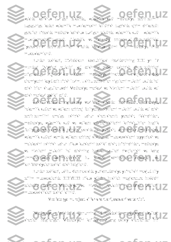 xakida   kelishuv   tuzilgan   takdirda,   xakamlik   sudi   mediatsiya   tartib-taomili
tugaguniga   kadar   xakamlik   muxokamasini   koldirish   tugrisida   ajrim   chikaradi:
garaflar   o‘rtasida   mediativ   kelishuv   tuzilgan   takdirda   xakamlik   sudi   -   xakamlik
muxokamasini   tugatadi.   fukarolik   va   iktisodiy   protsessual   konunchilikka
"yarashtirish   tartib-taomillari"   sifatida   kelishuv   bitimi   bilan   mediatsiya   onda
mustaxkamlandi.
Bundan   tashkari,   O‘zbekiston   Respublikasi   Prezidentining   2020   yn   17
mondagi   "Nizolari   mukobil   xal   etishning   mexan   ashtirish   chora-tadbirlari
to‘grisidagi   PQ-4754-son   Karorii   mediatsiya   institutini   rivojlantirishdagi
ahamiyatini kayd etib o‘tish lozim. Ushbu qaror bilan nigolarni mukobil usulda hal
etish   bilan   shugullanuvchi   Mediatsiya   markazi   va   Nizolarni   mukobil   usulda   xal
etish markazi tashkil etildi.
Ushbu   markazlarning   asosiy   vazifalari   sifatida:   birinchidan,   mediatsiya,
hakamlik sudlari va xalkaro arbitraj faoliyatiga nizolarni mukobil usulda xal etish
tartib-taomilini   amalga   oshirish   uchun   shart-sharoit   yaratish;   ikkinchidan,
mediatsiya,   xakamlik   sudi   va   xalkaro   arbitraj   ishlarini   ko‘rish   bilan   boglik
faoliyatga   aralashmaslik   prinsipi   asosida   ish   yuritish;   uchinchidan,   mediatsiya,
xakamlik   sudlari   xamda   xalkaro   arbitraj   soxalarida   mutaxassislarni   tayyorlash   va
malakasini oshirish uchun o‘kuv kurslarini tashkil etish; to‘rtinchidan, mediatsiya
va   nizolarni   mukobil   hal   etishning   boshka   usullari   rivojlanishi   va   keng
ommalashuviga   ko‘maklashish,   bu   soxada   seminarlar,   treninglar   va
konferensiyalar tashkil etish belgilandi.
Bundan tashkari, ushbu Karor asosida yurisprudensiya yo‘nalishi mavjud oliy
ta’lim   muassasalarida   2021/2022   o‘kuv   yilidan   boshlab   magistratura   boskichi
talabalari   uchun   "Mediatsiya   va   nizolarni   mukobil   hal   etish   usullari"
mutaxassisliklari tashkil kilindi.
 Mediatorga murojaat kilish shartlari, asoslari va tartibi.
"Mediatsiya   to‘grisida"gi   Qonunning   15-moddasida   mediatsiyani   kullash
shartlari   belgilangan.   Mediatsiyani   ko‘llashning   eng   asosiy   shartlaridan   biri 