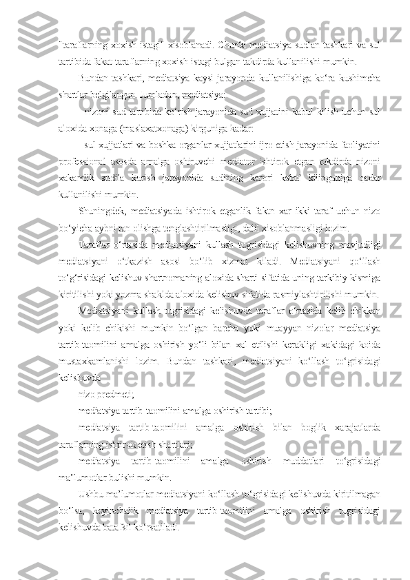 "taraflarning xoxish-istagi" xisoblanadi. Chunki mediatsiya sudlan tashkari va sul
tartibida fakat taraflarning xoxish-istagi bulgan takdirda kullanilishi mumkin.
Bundan   tashkari,   mediatsiya   kaysi   jarayonda   kullanilishiga   ko‘ra   kushimcha
shartlar belgilangan. Jumladan, mediatsiya:
-   nizoni   sud   tartibida  ko‘rish   jarayonida   sud   xujjatini   kabul   kilish   uchun  sul
aloxida xonaga (maslaxatxonaga) kirguniga kadar:
- sul xujjatlari va boshka organlar xujjatlarini ijro etish jarayonida faoliyatini
professional   asosda   amalga   oshiruvchi   mediator   ishtirok   etgan   takdirda   nizoni
xakamlik   sudila   kurish   jarayonida   sudining   karori   kabul   kilinguniga   qadar
kullanilishi mumkin.
Shuningdek,   mediatsiyada   ishtirok   etganlik   faktn   xar   ikki   taraf   uchun   nizo
bo‘yicha aybni tan olishga tenglashtirilmasligi, dalil xisoblanmasligi lozim.
Taraflar   o‘rtasida   mediatsiyani   kullash   tugrisidagi   kelishuvning   mavjudligi
mediatsiyani   o‘tkazish   asosi   bo‘lib   xizmat   kiladi.   Mediatsiyani   qo‘llash
to‘g‘risidagi kelishuv shartnomaning aloxida sharti sifatida uning tarkibiy kismiga
kiritilishi yoki yozma shaklda aloxida kelishuv sifatida rasmiylashtirilishi mumkin.
Mediatsiyani   kullash   tugrisidagi   kelishuvda   taraflar   o‘rtasida   kelib   chikkan
yoki   kelib   chikishi   mumkin   bo‘lgan   barcha   yoki   muayyan   nizolar   mediatsiya
tartib-taomilini   amalga   oshirish   yo‘li   bilan   xal   etilishi   kerakligi   xakidagi   koida
mustaxkamlanishi   lozim.   Bundan   tashkari,   mediatsiyani   ko‘llash   to‘grisidagi
kelishuvda
nizo predmeti;
mediatsiya tartib-taomilini amalga oshirish tartibi; 
mediatsiya   tartib-taomilini   amalga   oshirish   bilan   boglik   xarajatlarda
taraflarning ishtirok etish shartlari; 
mediatsiya   tartib-taomilini   amalga   oshirish   muddatlari   to‘grisidagi
ma’lumotlar bulishi mumkin. 
Ushbu ma’lumotlar mediatsiyani ko‘llash to‘grisidagi kelishuvda kiritilmagan
bo‘lsa,   keyinchalik   mediatsiya   tartib-taomilini   amalga   oshirish   tugrisidagi
kelishuvda batafsil ko‘rsatiladi. 