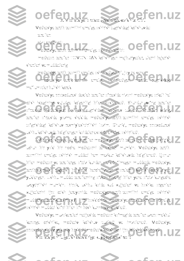 3. Mediatsiya protsedurasini o‘tkazish tartibi.
Mediatsiya tartib-taomilini amalga oshirish tugrisidagi kelishuvda:
- taraflar:
- nizo predmeti:
- mediatsiya tartib-taomilini amalga oshirish tartibi: 
-   mediator.   taraflar   TOMONIDAN   kelishilgan   majburiyatlar,   ularni   bajarish
shartlari va muddatlarig 
- mediatsiya tartib-taomili amalga oshiriladigan til, joy na sana
-   mediatsiya   tartib-taomili   amalga   oshiriladigan   muddat   tugrisidagi
ma’lumotlar bulishi kerak
Mediatsiya protsedurasi dastlab taraflar o‘rtasida nizoni mediatsiya orkali hal
etish   istagining   vujudga   kelganligi   bilan   boshlanadi.   Shundun   so‘ng   taraflar
o‘rtasida   mediatsiyani   ko‘llash   tugrisidagi   kelishuv   tuziladi.   Shundan   so‘ng,
taraflar   o‘rtasida   yozma   shaklda   mediatsiya   tartib-taomilini   amalga   oshirish
to‘grisidagi   kelishuv   rasmiylashtirilishi   lozim.   Chunki,   mediatsiya   protsedurasi
ushbu kelishuvda belgilangan koidalar asosida amalga oshiriladi.
Ushbu   kelishuvga   ko‘ra,   taraflar   mediatsiya   tartib-taomilini   amalga   oshirish
uchun   bir   yoki   bir   necha   mediatorni   tanlashlari   mumkin.   Mediatsiya   tartib-
taomilini   amalga   oshirish   muddati   ham   mazkur   kelishuvda   belgilanadi.   Qonun
bilan   mediator   va   taraflarga   o‘ttiz   kundan   ortik   bo‘lmagan   muddatda   mediatsiya
tartib-taomilini   tugatish   bo‘yicha   barcha   zarur   choralarni   ko‘rish   majburiyati
yuklangan.   Ushbu   muddat   taraflarning   o‘zaro   roziligi   bilan   yana   o‘ttiz   kungacha
uzaytirilishi   mumkin.   Birok,   ushbu   koida   sud   xujjatlari   va   boshka   organlar
xujjatlarini   ijro   etish   jarayonida   mediatsiya   tartib-taomilini   amalga   oshirish
muddatiga   tadbik   etilmaydi.   Ijro   boskichida   mediatsiya   tartib-taomilini   amalga
oshirish muddati ko‘pi bilan o‘n besh kunni tashkil kiladi.
Mediatsiya muzokaralari natijasida mediator ko‘magida taraflar uzaro makbul
karorga   erishilsa,   mediativ   kelishuv   tuziladi   va   imzolanadi.   Mediatsiya
protsedurasining yakuniy boskichi mediativ kelishuvni ijro kilish hisoblanadi.
Mediatsiyani tugatish asoslariga kuyidagilar kiradi:  