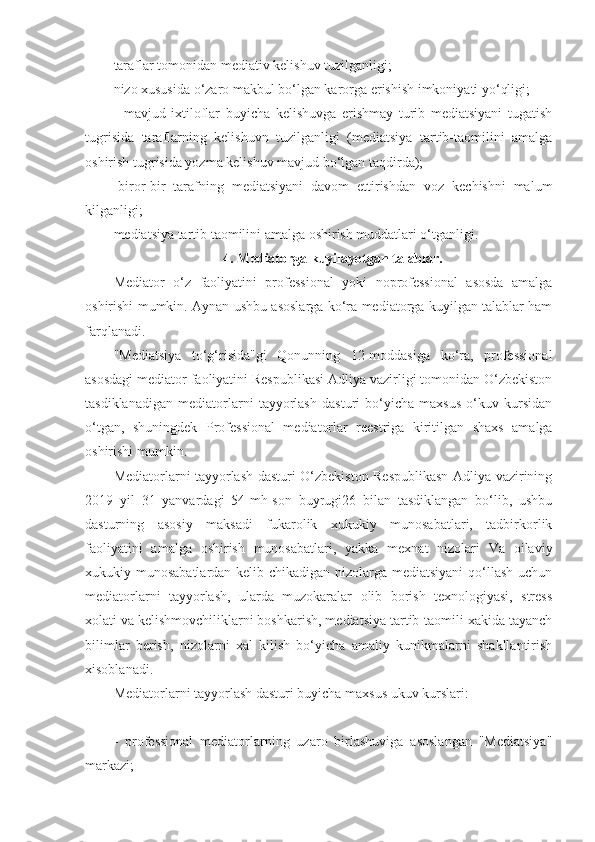 taraflar tomonidan mediativ kelishuv tuzilganligi;
nizo xususida o‘zaro makbul bo‘lgan karorga erishish imkoniyati yo‘qligi;
-   mavjud   ixtiloflar   buyicha   kelishuvga   erishmay   turib   mediatsiyani   tugatish
tugrisida   taraflarning   kelishuvn   tuzilganligi   (mediatsiya   tartib-taomilini   amalga
oshirish tugrisida yozma kelishuv mavjud bo‘lgan taqdirda);
-biror-bir   tarafning   mediatsiyani   davom   ettirishdan   voz   kechishni   malum
kilganligi;
mediatsiya tartib taomilini amalga oshirish muddatlari o‘tganligi.
4. Mediatorga kuyilayotgan talablar.
Mediator   o‘z   faoliyatini   professional   yoki   noprofessional   asosda   amalga
oshirishi mumkin. Aynan ushbu asoslarga ko‘ra mediatorga kuyilgan talablar ham
farqlanadi.
"Mediatsiya   to‘g‘risida"gi   Qonunning   12-moddasiga   ko‘ra,   professional
asosdagi mediator faoliyatini Respublikasi Adliya vazirligi tomonidan O‘zbekiston
tasdiklanadigan   mediatorlarni   tayyorlash   dasturi   bo‘yicha   maxsus   o‘kuv   kursidan
o‘tgan,   shuningdek   Professional   mediatorlar   reestriga   kiritilgan   shaxs   amalga
oshirishi mumkin.
Mediatorlarni tayyorlash dasturi O‘zbekiston Respublikasn Adliya vazirining
2019   yil   31   yanvardagi   54-mh-son   buyrugi26   bilan   tasdiklangan   bo‘lib,   ushbu
dasturning   asosiy   maksadi   fukarolik   xukukiy   munosabatlari,   tadbirkorlik
faoliyatini   amalga   oshirish   munosabatlari,   yakka   mexnat   nizolari   Va   oilaviy
xukukiy munosabatlardan kelib chikadigan nizolarga mediatsiyani  qo‘llash  uchun
mediatorlarni   tayyorlash,   ularda   muzokaralar   olib   borish   texnologiyasi,   stress
xolati va kelishmovchiliklarni boshkarish, mediatsiya tartib-taomili xakida tayanch
bilimlar   berish,   nizolarni   xal   kilish   bo‘yicha   amaliy   kunikmalarni   shakllantirish
xisoblanadi.
Mediatorlarni tayyorlash dasturi buyicha maxsus ukuv kurslari:
-   professional   mediatorlarning   uzaro   birlashuviga   asoslangan   "Mediatsiya"
markazi; 