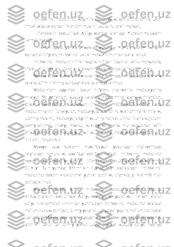 -professional   mediatorlar,   xakamlik   sudlari   va   xalkaro   arbitrajlarning   uzaro
birlashuviga asoslangan "Nizolarni mukobil usulda hal etish" markazi; 
-   O‘zbekiston   Respublikasi   Adliya   vazirligi   koshidagi   Yuristlar   malakasini
oshirish markazi: 
-   Toshkent   davlat   yuridik   universiteti   xuzuridagi   Yuridik   kadrlarni   xalkaro
standartlar bo‘yicha professional ukitish markazi tomonidan tashkil etiladi.
Professional   mediator   bo‘lish   istagida   bo‘lgan   fukarolar   ushbu   markazlarda
o‘kish uchun bevosita o‘zlari yoki elektron tarzda murojaat kilishlari mumkin.
Maxsus   o‘kuv   kurslarn   72   soatdan   ko‘p   bo‘lmagan   muddatda,   shartnoma
asosida ta’lim olishning kunduzgi shaklida amalgaoshiriladi.
Mediatorlarni   tayyorlash   dasturi   bo‘yicha   tinglovchilar   mediatsiyaning
moxiyati   Va   prinsiplari,   xukukiy   asoslari,   mediatorning   kasbiy   ko‘nikmalari,
etikasi   a   javobgarligi,   muzokaralar   olib   borish,   mediatsiya   boskichlari   unda
mediatorning   roli   funksiyalari;   mediatsiyada   taraflar   Ba   vakillarining   ishtiroki   va
ularning makomi, mediatsiya jarayoni va uning natijasi, u bilan boglik xujjatlarni
rasmiylashtirish,   oilaviy,   mexnat,   iktisodiy   va   boshka   munosabatlardan   kelib
chikadigan  nizolarni   mediatsiya  orkali  xal   etishning  o‘ziga  xos  xususiyatlari   kabi
Boblarni o‘zlashtiradi.
Maxcyc   ukuv   kurslarini   muvaffakiyatli   yakunlagan   tinglovchilarga
belgilangan   namuna   va   tavsifdagi   sertifikat   beriladi.   Professional   mediatorlar
reestrini   shakllantirish   va   yuritish   -   O‘zbekiston   Respublikasi   Adliya   vazirining
2018   yil   29   noyabrdagi   533-mh-son   buyrugi   bilan   tasdiklangan   "Professional
mediatorlar   reestrini   shakllantirish   yuritish   tartibi   va   to‘grisida"gi   Nizom27   bilan
tartibga solinadi.
Mazkur   Nizomga   ko‘ra,   Professional   mediatorlar   reestri   deganda
Korakalpogiston   Respublikasi   Adliya   vazirligi,   viloyatlar   va   Toshkent   shahar
adliya   boshqarmalari   tomonidan   yuritiladigan   professional   mediatorlar   xakidagi
ma’lumotlar aks ettirilgan, doimiy yangilab turiladigan yagona ma’lumotlar bazasi
tushuniladi. Maxsus ukuv kursini tugatgan shaxs Professional mediatorlar reestriga
kiritilishi   uchun   uzi   doimiy   yashab   turgan   joyidagi   xududiy   adliya   organiga 