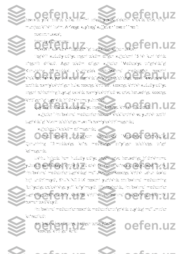 bevosita   yoki   pochta   aloka   bo‘limi   orkali   yoxud   elektron   shaklda   ariza   bilan
murojaat kilishi lozim.  Arizaga kuyidagi xujjatlar ilova qilinadi : 
pasport nusxasi;
ijtimoiy so‘rovnoma:
maxsus o‘kuv kursini tugatganligi tugrisidagi xujjat nusxasi. 
Tegishli   xududiy   adliya   organi   takdim   etilgan   xujjatlarni   15   ish   kuni   ichida
o‘rganib   chikadi.   Agar   takdim   etilgan   xujjatlar   "Mediatsiya   to‘grisida"gi
Konunning   12-moddasi.   shuningdek   "Professional   mediatorlar   reestrini
shakllantirish va yuritish tartibi tugrisida"gi Nizom talablariga muvofik va tegishli
tartibda rasmiylashtirilgan bulsa reestrga kiritiladi. Reestrga kiritish xududiy adliya
organi rahbarining buyrugi asosida rasmiylashtiriladi va ariza beruvchiga Reestrga
kiritilganligi tugrisida bildirishnoma yuboriladi.
Quyidagi hollarda xududiy adliya organi Reestrga kiritishni rad etadi:
+ xujjatlar "Professional mediatorlar reestrini shakllantirish va yuritish tartibi
tugrisida"gi Nizom talablariga muvofik rasmiylashtirilmaganda; 
+ xujjatlar tulik takdim etilmaganda; 
+.   ariza   beruvchi   O‘zbekiston   Respublikasi   "Mediatsiya   to‘grisida"gi
Qonunining   12-moddasiga   ko‘ra   mediatorga   qo‘yilgan   talablarga   to‘gri
kelmaganda.
Ushbu   holatda   ham   hududiy   adliya   organi   ariza   beruvchiga   bildirishnoma
yuboradi   va   Reestrga   kiritishni   rad   etish   asoslarini   ko‘rsatadi.   Kayd   etish   lozim.
Professional   mediatorlar   tugrisidagi   ma’lumotlarni   Reestrga   kiritish   uchun   davlat
boji   undirilmaydi,   ShUNINGDEK   reestrni   yuritishda   professional   mediatorning
faoliyatiga aralashishga yo‘l ko‘yilmaydi. O‘z navbatida, Professional mediatorlar
tugrisidagi ma’lumotlarni Reestrga kiritilishi professional  mediatorning makomini
rasman tasdiklaydi.
Professional mediatorlar reestrida mediatorlar to‘grisida quyidagi ma’lumotlar
ko‘rsatiladi:
-professional mediatorga berilgan tartib rakam; 
- Reestrga kiritilgan sana: 