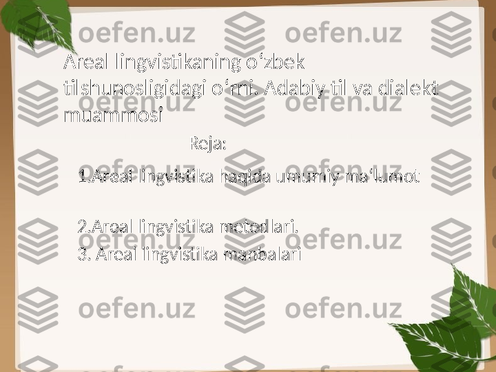 Areal lingvistikaning o ‘ zbek 
tilshunosligidagi o ‘ rni. Adabiy til va dialekt 
muammosi
Reja:
1.Areal lingvistika haqida umumiy ma ‘ lumot
2.Areal lingvistika metodlari.
3. Areal lingvistika manbalari 