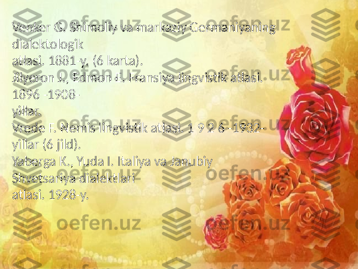 Venker G. Shimoliy va markaziy Germaniyaning 
dialektologik
atlasi. 1881-y. (6 karta).
Jilyeron J., Edmon E. Fransiya lingvistik atlasi. 
1896 -1908-
yillar.
Vrede F. Nemis lingvistik atlasi. 1 9 2 6 -1932-
yillar (6 jild).
Yaberga K., Yuda I. Italiya va Janubiy 
Shvetsariya dialektlari
atlasi. 1928-y. 