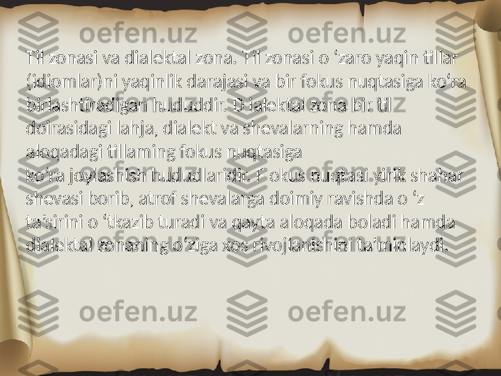 Til zonasi va dialektal zona. Til zonasi o ‘zaro yaqin tillar 
(idiomlar)ni yaqinlik darajasi va bir fokus nuqtasiga ko‘ra 
birlashtiradigan hududdir. D ialektal zona bir til 
doirasidagi lahja, dialekt va shevalarning hamda 
aloqadagi tillaming fokus nuqtasiga
ko‘ra joylashish hududlaridir. F okus nuqtasi yirik shahar 
shevasi borib, atrof shevalarga doimiy ravishda o ‘z 
ta’sirini o ‘tkazib turadi va qayta aloqada boladi hamda 
dialektal zonaning o‘ziga xos rivojlanishini ta’minlaydi. 