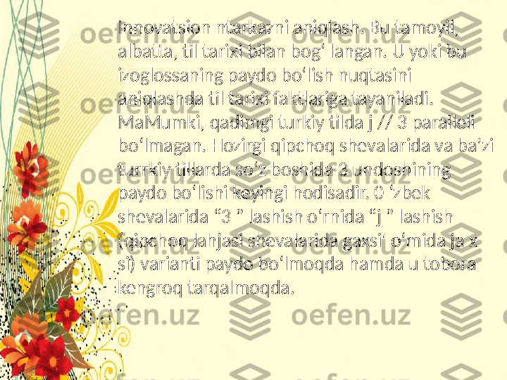 Innovatsion ntarkazni aniqlash. Bu tamoyil, 
albatta, til tarixi bilan bog‘ langan. U yoki bu 
izoglossaning paydo bo‘lish nuqtasini 
aniqlashda til tarixi faktlariga tayaniladi. 
MaMumki, qadimgi turkiy tilda j // 3 paralleli 
bo‘lmagan. Hozirgi qipchoq shevalarida va ba’zi 
turrkiy tillarda so‘z boshida 3 undoshining 
paydo bo‘lishi keyingi hodisadir. 0 ‘zbek 
shevalarida “3 ” lashish o‘rnida “j ” lashish 
(qipchoq lahjasi shevalarida gaxsi' o‘mida ja x 
si) varianti paydo bo‘lmoqda hamda u tobora 
kengroq tarqalmoqda.  