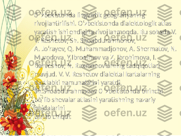 0 ‘zbekistonda lingvistik geografiyaning 
rivojlantirilishi. O ‘ zbekistonda dialektologik atlas 
yaratish ishi endigina rivojlanmoqda. Bu sohada V. 
V. Reshetov, Sh. Shoabdurahmonov,
A. Jo‘rayev, Q. Muhammadjonov, A. Shermatov, N. 
Murodova, Y.Ibrohimov va Z. Ibrohimova, I. 
Darveshov, N. Raxmonovlarning tadqiqotlari 
mavjud. V. V. Reshetov dialektal kartalarning
dastlabki namunalarini yaratdi, 
Sh.Shoabdurahmonov 0 ‘zbekistonda birinchi 
bo‘lib shevalar atlasini yaratishning nazariy 
qoidalarini
ishlab chiqdi. 