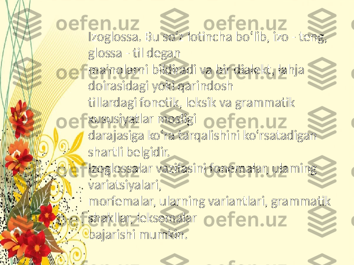 Izoglossa. Bu so‘z lotincha bo‘lib, izo - teng, 
glossa - til degan
ma’nolarni bildiradi va bir dialekt, lahja 
doirasidagi yoki qarindosh
tillardagi fonetik, leksik va grammatik 
xususiyatlar mosligi
darajasiga ko‘ra tarqalishini ko‘rsatadigan 
shartli belgidir.
Izoglossalar vazifasini fonemalar, ulaming 
variatsiyalari,
morfemalar, ularning variantlari, grammatik 
shakllar, leksemalar
bajarishi mumkin.  