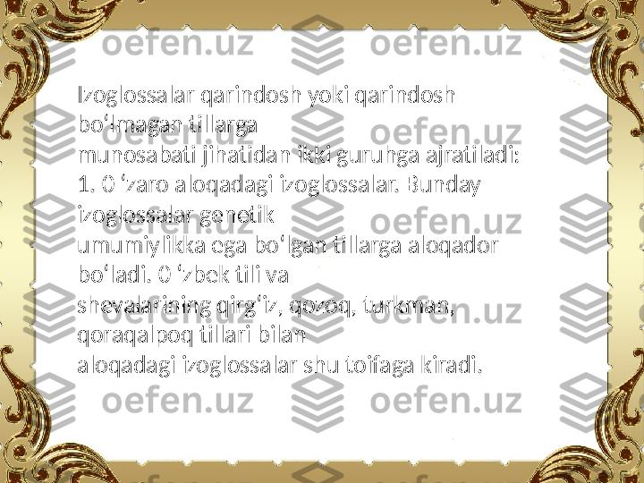 Izoglossalar qarindosh yoki qarindosh 
bo‘lmagan tillarga
munosabati jihatidan ikki guruhga ajratiladi:
1. 0 ‘zaro aloqadagi izoglossalar. Bunday 
izoglossalar genetik
umumiylikka ega bo‘lgan tillarga aloqador 
bo‘ladi. 0 ‘zbek tili va
shevalarining qirg‘iz, qozoq, turkman, 
qoraqalpoq tillari bilan
aloqadagi izoglossalar shu toifaga kiradi. 