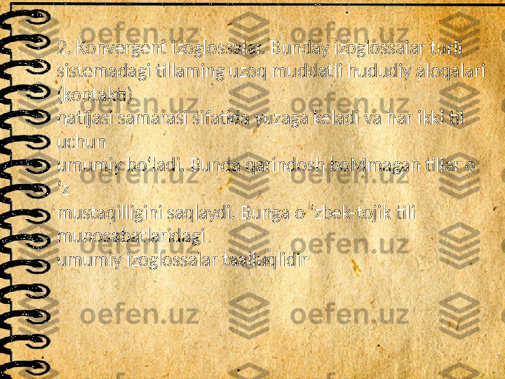 2. Konvergent izoglossalar. Bunday izoglossalar turli
sistemadagi tillaming uzoq muddatli hududiy aloqalari 
(kontakti)
natijasi samarasi sifatida yuzaga keladi va har ikkl til 
uchun
umumiy bo‘ladi. Bunda qarindosh boMmagan tillar o 
‘z
mustaqilligini saqlaydi. Bunga o ‘zbek-tojik tili 
munosabatlaridagi
umumiy izoglossalar taalluqlidir 