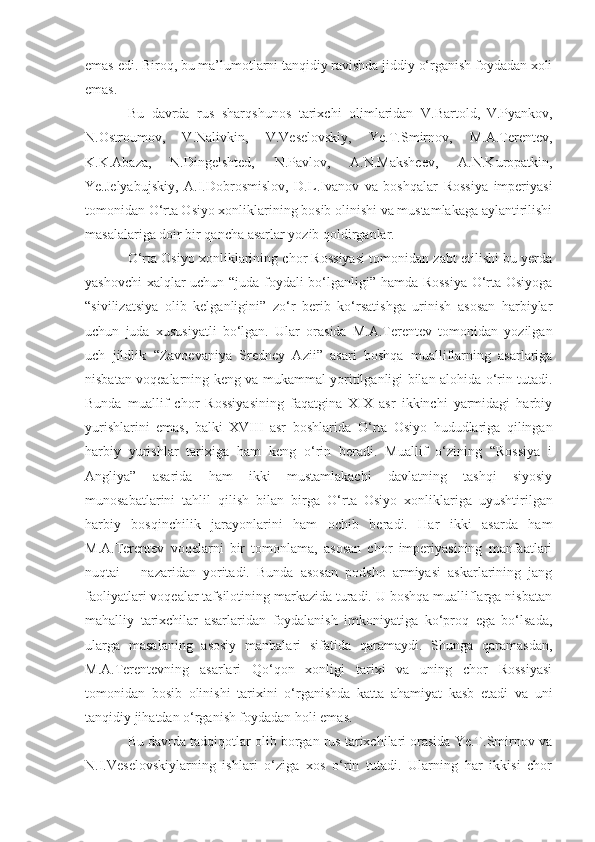 emas edi.  Biroq, bu ma’lumotlarni tanqidiy ravishda jiddiy o‘rganish foydadan xoli
emas.
Bu   davrda   rus   sharqshunos   tarixchi   olimlaridan   V.Bartold,  
V.Pyankov,
N.Ostroumov,   V.Nalivkin,   V.Veselovskiy,   Ye.T.Smirnov,   M.A.Terentev,
K.K.Abaza,  
N.Dingelshted,   N.Pavlov,   A.N.Maksheev,   A.N.Kuropatkin,
Ye.Jelyabujskiy,   A.I.Dobrosmislov,   D.L.Ivanov   va   boshqalar   Rossiya   imperiyasi
tomonidan  O‘ rta Osiyo xonliklarining bosib olinishi va mustamlakaga aylantirilishi
masalalariga doir bir qancha asarlar yozib qoldirganlar. 
O‘rta Osiyo xonliklarining chor Rossiyasi tomonidan zabt etilishi bu yerda
yashovchi  xalqlar uchun “juda foydali bo‘lganligi” hamda Rossiya  O‘rta Osiyoga
“sivilizatsiya   olib   kelganligini”   zo‘r   berib   ko‘rsatishga   urinish   asosan   harbiylar
uchun   juda   xususiyatli   bo‘lgan.   Ular   orasida   M.A.Terentev   tomonidan   yozilgan
uch   jildlik   “Zavoevaniya   Sredney   Azii”   asari   boshqa   mualliflarning   asarlariga
nisbatan voqealarning keng va mukammal yoritilganligi bilan alohida o‘rin tutadi.
Bunda   muallif   chor   Rossiyasining   faqatgina   XIX   asr   ikkinchi   yarmidagi   harbiy
yurishlarini   emas,   balki   XVIII   asr   boshlarida   O‘ rta   Osiyo   hududlariga   qilingan
harbiy   yurishlar   tarixiga   ham   keng   o‘rin   beradi.   Muallif   o‘zining   “Rossiya   i
Angliya”   asarida   ham   ikki   mustamlakachi   davlatning   tashqi   siyosiy
munosabatlarini   tahlil   qilish   bilan   birga   O‘ rta   Osiyo   xonliklariga   uyushtirilgan
harbiy   bosqinchilik   jarayonlarini   ham   ochib   beradi.   Har   ikki   asarda   ham
M.A.Terentev   voqelarni   bir   tomonlama,   asosan   chor   imperiyasining   manfaatlari
nuqtai   –   nazaridan   yoritadi.   Bunda   asosan   podsho   armiyasi   askarlarining   jang
faoliyatlari voqealar tafsilotining markazida turadi. U boshqa mualliflarga nisbatan
mahalliy   tarixchilar   asarlaridan   foydalanish   imkoniyatiga   ko‘proq   ega   bo‘lsada,
ularga   masalaning   asosiy   manbalari   sifatida   qaramaydi.   Shunga   qaramasdan,
M.A.Terentevning   asarlari   Qo‘qon   xonligi   tarixi   va   uning   chor   Rossiyasi
tomonidan   bosib   olinishi   tarixini   o‘rganishda   katta   ahamiyat   kasb   etadi   va   uni
tanqidiy jihatdan o‘rganish foydadan holi emas. 
Bu davrda tadqiqotlar olib borgan rus tarixchilari orasida Ye.T.Smirnov va
N.I.Veselovskiylarning   ishlari   o‘ziga   xos   o‘rin   tutadi.   Ularning   har   ikkisi   chor 