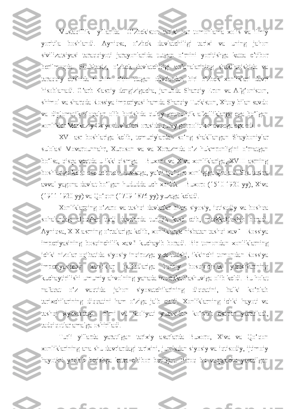 Mustaqillik     yillarida     O‘ zbekiston   tarixi   har   tomonlama   xolis   va   ilmiy
yoritila   boshlandi.   Ayniqsa,   o‘ zbek   davlatchiligi   tarixi   va   uning   jahon
sivilizatsiyasi   taraqqiyoti   jarayonlarida   tutgan   o‘ rnini   yoritishga   katta   e’tibor
berilmoqda.   Shubhasiz,   o‘ zbek   davlatchiligi   an’analarining   shakllanishida   va
taraqqiy   etishida   muhim   o‘ rin   tutgan   davrlardan   biri   o‘zbek   xonliklari   davri
hisoblanadi.   G‘arb   Kaspiy   dengizigacha,   janubda   Sharqiy   Eron   va   Afg‘oniston,
shimol va sharqda Rossiya imperiyasi hamda Sharqiy Turkiston, Xitoy bilan savdo
va   diplomatik   aloqalar   olib   borishda   qulay   geopolitik   afzalliklarga   ega   bo‘lgan
xonliklar Markaziy Osiyo davlatlari orasida qulay geopolitik mavqega ega edi. 
XVI   asr   boshlariga   kelib,   temuriylardan   so‘ng   shakllangan   Shayboniylar
sulolasi   Movarounnahr,   Xuroson   va   va   Xorazmda   o‘z   hukmronligini   o‘rnatgan
bo‘lsa, qisqa vaqtda u ikki qismga – Buxoro va Xiva xonliklariga, XVIII asrning
boshlariga kelib esa uchinchi davlatga, ya’ni Qo‘qon xonligiga ajraladi. Shu tariqa
avval yagona davlat  bo‘lgan hududda uch xonlik – Buxoro (1510-1920 yy), Xiva
(1911-1920 yy) va Qo‘qon (1709-1876 yy) yuzaga keladi. 
Xonliklarning   o‘zaro   va   tashqi   davlatlar   bilan   siyosiy,   iqtisodiy   va   boshqa
sohalardagi   aloqalari   turli   davrlarda   turlilik   kasb   etib,   murkkablashib   boradi.
Ayniqsa, XIX asrning o‘rtalariga kelib, xonliklarga nisbatan tashqi xavf – Rossiya
imperiyasining   bosqinchilik   xavfi   kuchayib   boradi.   Bir   tomondan   xonliklarning
ichki   nizolar   oqibatida   siyosiy   inqirozga   yuz   tutishi,   ikkinchi   tomondan   Rossiya
imperiyasining   xonliklar   hududlariga   harbiy   bosqinchilik   yurishlarining
kuchaytirilishi umumiy ahvolning yanada murakkablashuviga olib keldi. Bu holat
nafaqat   o‘z   vaqtida   jahon   siyosatchilarining   diqqatini,   balki   ko‘plab
tarixchilarining   diqqatini   ham   o‘ziga   jalb   etadi.   Xonliklarning   ichki   hayoti   va
tashqi   siyosatdagi     o‘rni   va   faoliyati   yuzasidan   ko‘plab   asarlar   yaratiladi,
tadqiqotlar amalga oshiriladi. 
Turli   yillarda   yaratilgan   tarixiy   asarlarda   Buxoro,   Xiva   va   Qo‘qon
xonliklarining ana shu davrlardagi tarixini, jumladan siyosiy va iqtisodiy, ijtimoiy
hayotini   yoritib   berishga   katta   e’tibor   berilgan.   Biroq   bu   vaqtgacha   yaratilgan 