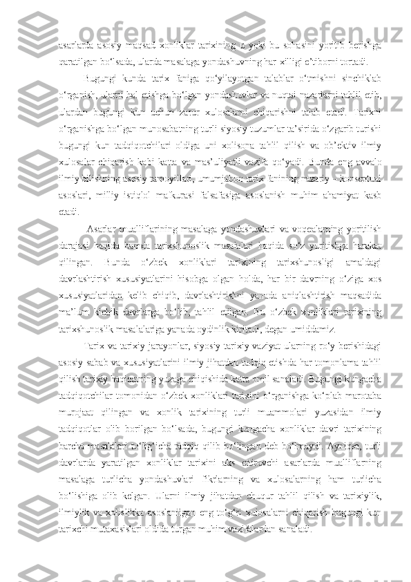 asarlarda   asosiy   maqsad   xonliklar   tarixining   u   yoki   bu   sohasini   yoritib   berishga
qaratilgan bo‘lsada, ularda masalaga yondashuvning har-xilligi e’tiborni tortadi.
Bugungi   kunda   tarix   faniga   qo‘yilayotgan   talablar   o‘tmishni   sinchiklab
o‘rganish, ularni hal etishga bo‘lgan yondashuvlar va nuqtai-nazarlarni tahlil etib,
ulardan   bugungi   kun   uchun   zarur   xulosalarni   chiqarishni   talab   etadi.   Tarixni
o‘rganishga bo‘lgan munosabatning turli siyosiy tuzumlar ta’sirida o‘zgarib turishi
bugungi   kun   tadqiqotchilari   oldiga   uni   xolisona   tahlil   qilish   va   ob’ektiv   ilmiy
xulosalar   chiqarish   kabi   katta   va   mas’uliyatli   vazifa   qo‘yadi.   Bunda   eng   avvalo
ilmiy bilishning asosiy tamoyillari, umumjahon tarix fanining nazariy – konseptual
asoslari,   milliy   istiqlol   mafkurasi   falsafasiga   asoslanish   muhim   ahamiyat   kasb
etadi. 
  Asarlar   mualliflarining   masalaga   yondashuvlari   va   voqealarning   yoritilish
darajasi   haqida   hamda   tarixshunoslik   masalalari   haqida   so‘z   yuritishga   harakat
qilingan.   Bunda   o‘zbek   xonliklari   tarixining   tarixshunosligi   amaldagi
davrlashtirish   xususiyatlarini   hisobga   olgan   holda,   har   bir   davrning   o‘ziga   xos
xususiyatlaridan   kelib   chiqib,   davrlashtirishni   yanada   aniqlashtirish   maqsadida
ma’lum   kichik   davrlarga   bo‘lib,   tahlil   etilgan.   Bu   o‘zbek   xonliklari   tarixining
tarixshunoslik masalalariga yanada oydinlik kiritadi, degan umiddamiz. 
Tarix va tarixiy jarayonlar, siyosiy-tarixiy vaziyat  ularning ro‘y berishidagi
asosiy sabab va xususiyatlarini ilmiy jihatdan tadqiq etishda har tomonlama tahlil
qilish tarixiy haqiqatning yuzaga chiqishida katta omil sanaladi. Bugungi kungacha
tadqiqotchilar   tomonidan   o‘zbek   xonliklari   tarixini   o‘rganishga   ko‘plab   marotaba
murojaat   qilingan   va   xonlik   tarixining   turli   muammolari   yuzasidan   ilmiy
tadqiqotlar   olib   borilgan   bo‘lsada,   bugungi   kungacha   xonliklar   davri   tarixining
barcha  masalalari   to‘lig‘icha   tadqiq  qilib   bo‘lingan   deb  bo‘lmaydi.  Ayniqsa,   turli
davrlarda   yaratilgan   xonliklar   tarixini   aks   ettiruvchi   asarlarda   mualliflarning
masalaga   turlicha   yondashuvlari   fikrlarning   va   xulosalarning   ham   turlicha
bo‘lishiga   olib   kelgan.   Ularni   ilmiy   jihatdan   chuqur   tahlil   qilish   va   tarixiylik,
ilmiylik   va   xolislikka   asoslanilgan   eng   to‘g‘ri   xulosalarni   chiqarish   bugungi   kun
tarixchi mutaxasislari oldida turgan muhim vazifalardan sanaladi. 