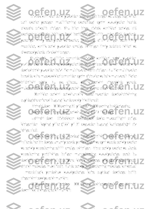  O‘zbek xonliklari tarixi yuzasidan tadqiqot olib borgan va ularga bag‘ishlab
turli   asarlar   yaratgan   mualliflarning   asarlaridagi   ayrim   xususiyatlar   haqida
qisqacha   to‘xtalib   o‘tilgan.   Shu   bilan   birga   o‘zbek   xonliklari   tarixiga   oid
asarlarning   qisqacha   bibliografiyasi   berib   o‘tilgan   bo‘lib,   undan   turli   davrlarda
yaratilgan   ilmiy   adabiyotlar   va   asarlar,   matbuotda   e’lon   qilingan   qator   ilmiy
maqolalar,   xonlik   tarixi   yuzasidan   amalga   oshirilgan   ilmiy   tadqiqot   ishlari   va
dissertatsiyalarda o‘z aksini torgan.
Shuningdek,   mualliflar   tomonidan   o‘zbek   xonliklari   tarixi   yuzasidan
yozilgan asarlar va ularning xususiyatlaridan kelib chiqqan holda xonliklar tarixini
davrlashtirish yuzasidan ba’zi fikr-mulohazalar berib o‘tilgan. Bu fikr-mulohazalar
borasida soha mutaxassislari tomonidan ayrim e’tirozlar va bahs-munozarali fikrlar
bildirilishi   tabiiy.   Bu   esa   albatta,   xonlik   tarixini   o‘rganishda   yanada
mukammallikka erishishga zamin yaratish uchun xizmat qilishi shubhasiz.
  Xonliklar   tarixini   tarixshunoslik   nuqtai-nazaridan   davrlashtirishning
quyidagicha an’anasi bugungi kunda asosiy hisoblanadi: 
Birinchi davr   - XIX asrning 30-yillaridan – XX asrning boshlarigacha; 
Ikkinchi davr -  Sovet davri tarixshunosligi (1917-1991 yy); 
Uchinchi   davr   -   O‘zbekiston   Respublikasi   davlat   mustaqilligini   qo‘lga
kiritganidan     keyingi   yillar   (1991   yil   31   avgustdan   bugungi   kunlargacha)ni   o‘z
ichiga oladi.  
Tarixshunoslikning   bu   tarzdagi   davrlashtirilishi   natijasida   aksariyat
hollarda har bir davrga umumiy tarzda yondashilgan va ayni vaqtda tarixiy asarlar
va   tarixiy   voqealarning   tahlili   amalga   oshirilgan.   Biroq   tarixiy   asarlar   va   ularda
voqealarning   yoritilishiga   bo‘lgan   munosabatning   xususiyatlariga   qarab   bu
davrlarning   har   birini   alohida   yana   kichik   davrlarga   yoki   guruhlarga   ajratib
chiqish maqsadga muvofiqdir. Bunda   tarixiy tadqiqotlarning masalaga konseptual
–   metodologik   yondashuv   xususiyatlariga   ko‘ra   quyidagi   davrlarga   bo‘lib
o‘rganishni tavsiya etish mumkin:
XIX   asrning   30-yillaridan   –   XX   asrning   boshlarigacha   bo‘lgan   birinchi
davrni  ikki qismga ajratish mumkin: 