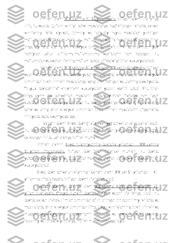 - Birinchi  qismi   XIX asrning 30-50 yillarigacha   bo‘lgan davrni  o‘z ichiga
olib,   bu   vaqtda   Qo‘qon   xonligi   tarixi   masalalariga   bag‘ishlangan   ishlarda   asosan
xonlikning   ichki   siyosati,   ijtimoiy   va   iqtisodiy   hayot   masalalari   yoritilgan
ma’lumotlarni   ko‘rish  mumkin.  Bu   ma’lumotlar   xonlik  hayotini  aks  ettirish   bilan
birga keyinchalik uning chor Rossiyasi tomonidan bosib olnishida podsho armiyasi
harbiylari   uchun   qo‘llanma-ma’lumotnoma   vazifalarini   ham   bajargan.   Bu
ma’lumotlar va asarlar o‘zining ma’lum daraja ob’ektivligi bilan xususiyatlanadi.
- Ikkinchi qismi   XIX asrning 50-yillaridan - XX asr boshlarigacha   bo‘lgan
vaqtni  o‘z  ichiga oladi. Bu davrda yaratilgan asarlarda xonlikning chor  Rossiyasi
tomonidan bosib olinishi masalalariga keng o‘rin berilgan va ularning aksariyatida
“buyuk   davlatchilik”   shovinizmi   xususiyatlari   yaqqol   sezilib   turadi.   Shu   bilan
birga   ayrim   rus   tarixchilari   masalani   ob’ektiv   yoritish   fikrlarini   ham   ilgari
suradilar.   Ushbu   xususiyatlari   bilan   bu   davrda   yaratilgan   asarlar   Qo‘qon   xonligi
tarixi   va   uning   chor   Rossiyasi   tomonidan   bosib   olinishi   masalalarini   o‘rganishda
nihoyatda katta axamiyatga ega. 
II. Ikkinchi davrni Sovet davri (1917-1991 yy) tarixshunosligi tashkil etadi.
Bu davrni tarix faniga va tarixiy tadqiqotlarga bo‘lgan yondashuv  xususiyatlariga
asoslangan holda uch qismga bo‘lish mumkin:
Birinchi   qismini   Sovet   hokimiyatining   dastlabki   yillaridan   –   XX   asrning
50-yillari   o‘rtalarigacha   bo‘lgan   davr   bilan   belgilash   mumkin.   Bu   davrda
yaratilgan ilmiy asarlar va tadqiqotlar masalaga qisman ob’ektiv yondashuvi bilan
xususiyatlanadi.
Sovet  davri  tarixshunosligining  ikkinchi   qismi   XX asr  50-yillaridan  – 80-
yillarning o‘rtalarigacha   bo‘lgan davrni o‘z ichiga oladi. 
Ikkinchi   davrning   uchinchi   qismi   XX   asrning   80-yillari   o‘rtalaridan   90-
yillari   boshigacha   (“qayta   qurish”   davri)     bo‘lgan   vaqtni   o‘z   ichiga   oladi.   Bu
davrda asosan o‘zbek olimlari tomonidan e’lon qilingan bir qator ilmiy ishlarda va
maqolalarda chor Rossiyasi tomonidan O‘rta Osiyo xonliklarining bosib olinishi va
mustamlakaga   aylantirishi   jarayonlarini   manbalar   va   arxiv   hujjatlari   asosida
haqqoniy va ob’ektiv yoritishga intilish muhim o‘rin egallaydi. 