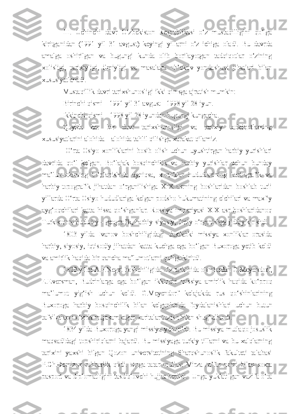 III.   Uchinchi   davr   O‘zbekiston   Respublikasi   o‘z   mustaqilligini   qo‘lga
kiritganidan   (1991   yil   31   avgust)   keyingi   yillarni   o‘z   ichiga   oladi.   Bu   davrda
amalga   oshirilgan   va   bugungi   kunda   olib   borilayotgan   tadqiqotlar   o‘zining
xolisligi,   tarixiyligi,   ilmiyligi   va   masalaga   ob’ektiv   yondashuvi   jihatlari   bilan
xususiyatlanadi. 
Mustaqillik davri tarixshunosligi ikki qimsga ajratish mumkin:
Birinchi qismi – 1991 yil 31 avgust - 1998 yil 28 iyun.
Ikkinchi qismi – 1998 yil 28 iyundan bugungi kungacha.
Quyida   har   bir   davr   tarixshunosligi   va   tarixiy   tadqiqotlarning
xususiyatlarini alohida – alohida tahlil qilishga  x arakat qilamiz.
  O‘rta   Osiyo   xonliklarini   bosib   olish   uchun   uyushtirgan   harbiy   yurishlari
davrida   qo‘l   kelgan.   Bo‘lajak   bosqinchilik   va   harbiy   yurishlar   uchun   bunday
ma’lumotlarning   to‘planishida   ayniqsa,   xonliklar   hududlarining   kartografik   va
harbiy-topografik   jihatdan   o‘rganilishiga   XIX   asrning   boshlaridan   boshlab   turli
yillarda O‘rta Osiyo hududlariga kelgan podsho hukumatining elchilari va maxfiy
ayg‘oqchilari   katta   hissa   qo‘shganlar.   Rossiya   imperiyasi   XIX   asr   boshlaridanoq
Turkistonni hududiy – geografik, harbiy-siyosiy, ilmiy o‘rganishga jiddiy kirishdi. 
1803   yilda   Ivanov   boshchiligidagi   dastlabki   missiya   xonliklar   orasida
harbiy,  siyosiy,  iqtisodiy  jihatdan   katta  kuchga  ega  bo‘lgan  Buxoroga  yetib  keldi
va amirlik haqida bir qancha ma’lumotlarni qo‘lga kiritdi. 
1820 yilda A.F.Negri boshchiligida o‘z tarkibida olimlardan G.Meyendorf,
E.Eversman,   Budrinlarga   ega   bo‘lgan   ikkinchi   missiya   amirlik   haqida   ko‘proq
ma’lumot   yig‘ish   uchun   keldi.   G.Meyendorf   kelajakda   rus   qo‘shinlarining
Buxoroga   harbiy   bosqinchilik   bilan   kelganlarida   foydalanishlari   uchun   butun
tafsilotlarni o‘zida mujasam etgan xaritalar tuzish bilan shug‘ullandi.
1834 yilda Buxoroga yangi missiya yuborildi. Bu missiya mutlaqo josuslik
maqsadidagi   topshiriqlarni   bajardi.  Bu  missiyaga  turkiy  tillarni   va  bu  xalqlarning
tarixini   yaxshi   bilgan   Qozon   universitetining   Sharqshunoslik   fakulteti   talabasi
P.Ch.Demizon   rahbarlik   qildi.   Unga   tatar   mullasi   Mirza   Ja’far   nomi   bilan   soxta
pasport va diplomatligini tasdiqlovchi hujjat berildi.   Unga yuklatilgan vazifa o‘ta 