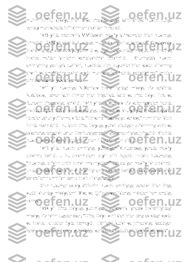 muhim   bo‘lib,   Rossiya   bilan   Xiva   o‘rtasida   urush   kelib   chiqsa   Buxoro   bunga
qanday munosabatda bo‘lishini aniqlashdan iborat edi.
1835   yilda   praporshik   V.Vitkevich   maxfiy   ko‘rsatmalar   bilan   Buxoroga
jo‘natildi.   1839 yil aprelda Buxoroga muhandis – geolog, kapitan K.Kovalevskiy
boshchiligidagi ekspeditsiya yuborildi va unga Turkistondagi mavjud oltin, neft va
boshqa   ma’dan   konlarini   xaritalashtirish   topshirildi.     Shuningdek   Buxoro
amirligining   geologik   tuzilishi,   Buxoroda   oltin   buyumlar   bilan   savdo   qilishning
ahvoli   va   amirlikning   tashqi   savdo   munosabatlari   haqida   statistik     ma’lumotlar
to‘plash vazifasi yuklatilgan edi. 
1841   yil   Buxoroga   N.Xanikov   boshchiligidagi   missiya   o‘z   tarkibida
N.Zalesov,   Leman   kabi   olimlar   bilan   birgalikda   keldi   va   o‘rta   Osiyo   flora   va
faunasini   o‘rganishga   kirishdi.   1843   yilda   N.Xanikov   o‘z   safar   natijalari   haqida
hisobot   to‘plab   tashqi   ishlar   vazirligiga   topshirdi   va   shu   yiliyoq   hisobot   tegishli
idoralar uchun yo‘llanma sifatida  “Opisanie Buxarskogo xanstva”  nomi bilan kitob
holida nashr  etildi. Bu kitob O‘rta Osiyoga  yurish qiladigan qo‘shinning zobit  va
askarlariga tarqatish uchun Orenburg general – gubernatorligiga jo‘natildi. Kitobda
Buxoro xaritasi, Samarqand shahri plani ilk marta e’lon qilindi. 
1842   yilda   Buxoro   amirligiga   yuborilgan   K.Butenevga   yanada   maxfiy
topshiriq   berildi.   U   bu   topshiriqlarni   qoyil   qilib   bajardi.   Podsho   hukumatiga
“Buxoroga   qo‘shin   tortib   borish   imkoniyatlari”   deb   atalgan   maxfiy   ish   topshirdi.
Unda amirlikni bosib olish mumkinligi aniq tavsiflab berilgan. Hukumatni va chor
generallarini amirlikni tezroq bosib olishga undadi.
Chor   hukumati   asosiy   e’tiborini   Buxoro   amirligiga   qaratish   bilan   birga
xuddi   shunday   missiyalarni   Xiva   va   Qo‘qon   xonliklariga   nisbatan   ham   amalga
oshirgan. 
1858   yil   O‘rta   Osiyoga   yuborilgan     polkovnik   Ignatev   boshchiligidagi
missiya o‘z ishini tugatar ekan, “O‘rta Osiyo xonliklari bilan teng asosdagi  savdo
va   boshqa     aloqalar   foyda   bermaydi.   Elchilarni   kutish   va   jo‘natishga   ketadigan
barcha harajatlarni  harbiy  yurishlarga  sarflab, bu  hududlarni   bosib  olish  kerak”  – 
