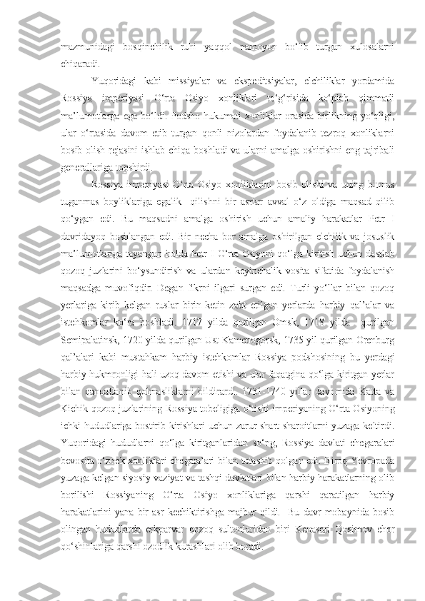 mazmunidagi   bosqinchilik   ruhi   yaqqol   namoyon   bo‘lib   turgan   xulosalarni
chiqaradi.
Yuqoridagi   kabi   missiyalar   va   ekspeditsiyalar,   elchiliklar   yordamida
Rossiya   imperiyasi   O‘rta   Osiyo   xonliklari   to‘g‘risida   ko‘plab   qimmatli
ma’lumotlarga   ega   bo‘ldi.   Podsho   hukumati   xonliklar   orasida   birlikning   yo‘qligi,
ular   o‘rtasida   davom   etib   turgan   qonli   nizolardan   foydalanib   tezroq   xonliklarni
bosib olish rejasini  ishlab chiqa boshladi va ularni amalga oshirishni  eng tajribali
generallariga topshirdi. 
Rossiya   imperiyasi   O‘rta   Osiyo   xonliklarini   bosib   olishi   va   uning   bitmas
tuganmas   boyliklariga   egalik     qilishni   bir   asrlar   avval   o‘z   oldiga   maqsad   qilib
qo‘ygan   edi.   Bu   maqsadni   amalga   oshirish   uchun   amaliy   harakatlar   Petr   I
davridayoq   boshlangan   edi.   Bir   necha   bor   amalga   oshirilgan   elchilik   va   josuslik
ma’lumotlariga tayangan holda Petr  I  O‘rta Osiyoni  qo‘lga kiritish  uchun dastlab
qozoq   juzlarini   bo‘ysundirish   va   ulardan   keyinchalik   vosita   sifatida   foydalanish
maqsadga   muvofiqdir.   Degan   fikrni   ilgari   surgan   edi.   Turli   yo‘llar   bilan   qozoq
yerlariga   kirib   kelgan   ruslar   birin-ketin   zabt   etilgan   yerlarda   harbiy   qal’alar   va
istehkomlar   ko‘ra   boshladi.   1717   yilda   qurilgan   Omsk,   1718   yilda     qurilgan
Semipalatinsk, 1720 yilda qurilgan Ust-Kamenogorsk, 1735 yil qurilgan Orenburg
qal’alari   kabi   mustahkam   harbiy   istehkomlar   Rossiya   podshosining   bu   yerdagi
harbiy hukmronligi hali uzoq davom etishi va ular faqatgina qo‘lga kiritgan yerlar
bilan   qanoatlanib   qolmasliklarni   bildirardi.   1731-1740   yillar   davomida   Katta   va
Kichik qozoq juzlarining Rossiya tobeligiga o‘tish i   imperiyaning O‘rta Osiyoning
ichki hududlariga bostirib kirishlari uchun zarur shart-sharoitlarni yuzaga keltirdi.
Yuqoridagi   hududlarni   qo‘lga   kiritganlaridan   so‘ng,   Rossiya   davlati   chegaralari
bevosita o‘zbek xonliklari chegaralari bilan tutashib qolgan edi. Biroq Yevropada
yuzaga kelgan siyosiy vaziyat va tashqi davlatlari bilan harbiy harakatlarning olib
borilishi   Rossiyaning   O‘rta   Osiyo   xonliklariga   qarshi   qaratilgan   harbiy
harakatlarini   yana   bir   asr   kechiktirishga   majbur   qildi.     Bu   davr   mobaynida   bosib
olingan   hududlarda   erkparvar   qozoq   sultonlaridan   biri   Kenasari   Qosimov   chor
qo‘shinlariga qarshi ozodlik kurashlari olib boradi. 