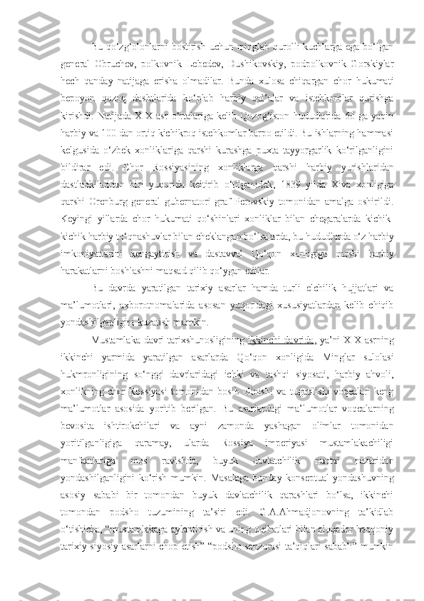 Bu qo‘zg‘olonlarni  bostirish uchun minglab qurolli kuchlarga ega bo‘lgan
general   Obruchev,   polkovnik   Lebedev,   Dushikovskiy,   podpolkovnik   Gorskiylar
hech   qanday   natijaga   erisha   olmadilar.   Bunda   xulosa   chiqargan   chor   hukumati
bepoyon   qozoq   dashtlarida   ko‘plab   harbiy   qal’alar   va   istehkomlar   qurishga
kirishdi.   Natijada   XIX   asr   o‘rtalariga   kelib   Qozog‘iston   hududlarida   60   ga   yaqin
harbiy va 100 dan ortiq kichikroq istehkomlar barpo etildi. Bu ishlarning hammasi
kelgusida   o‘zbek   xonliklariga   qarshi   kurashga   puxta   tayyorgarlik   ko‘rilganligini
bildirar   edi.   Chor   Rossiyasining   xonliklarga   qarshi   harbiy   yurishlar i dan
dastlabkilaridan   biri   yuqorida   keltirib   o‘tilganidek ,   1839   yilda   Xiva   xonligiga
qarshi   Orenburg   general   gubernatori   graf   Perovskiy   tomonidan   amalga   oshirildi.
Keyingi   yillarda   chor   hukumati   qo‘shinlari   xonliklar   bilan   chegaralarda   kichik-
kichik harbiy to‘qnashuvlar bilan cheklangan bo‘lsalarda, bu hududlarda o‘z harbiy
imkoniyatlarini   kengaytirish   va   dastavval   Qo‘qon   xonligiga   qarshi   harbiy
harakatlarni boshlashni maqsad qilib qo‘ygan edilar.
Bu   davrda   yaratilgan   tarixiy   asarlar   hamda   turli   elchilik   hujjatlari   va
ma’lumotlari,   axborotnomalarida   asosan   yuqoridagi   xususiyatlardan   kelib   chiqib
yondashilganligini kuzatish mumkin.
Mustamlaka davri tarixshunosligining   ikkinchi davrida , ya’ni XIX asrning
ikkinchi   yarmida   yaratilgan   asarlarda   Qo‘qon   xonligida   Minglar   sulolasi
hukmronligining   so‘nggi   davrlaridagi   ichki   va   tashqi   siyosati,   harbiy   ahvoli,
xonlikning   chor   Rossiyasi   tomonidan   bosib   olinishi   va   tugatilishi   voqealari   keng
ma’lumotlar   asosida   yoritib   berilgan.   Bu   asarlardagi   ma’lumotlar   voqealarning
bevosita   ishtirokchilari   va   ayni   zamonda   yashagan   olimlar   tomonidan
yoritilganligiga   qaramay,   ularda   Rossiya   imperiyasi   mustamlakachiligi
manfaatlariga   mos   ravishda,   buyuk   davlatchilik   nuqtai   nazaridan
yondashilganligini   ko‘rish   mumkin.   Masalaga   bunday   konseptual   yondashuvning
asosiy   sababi   bir   tomondan   buyuk   davlatchilik   qarashlari   bo‘lsa,   ikkinchi
tomondan   podsho   tuzumining   ta’siri   edi.   G.A.Ahmadjonovning   ta’kidlab
o‘tishicha, “mustamlakaga aylantirish va uning oqibatlari bilan aloqador haqqoniy
tarixiy-siyosiy asarlarni chop etish” “podsho senzurasi ta’qiqlari sababli” mumkin 